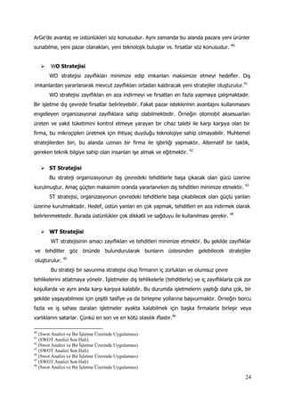 24
ArGe’de avantaj ve üstünlükleri söz konusudur. Aynı zamanda bu alanda pazara yeni ürünler
sunabilme, yeni pazar olanakları, yeni teknolojik buluşlar vs. fırsatlar söz konusudur. 40
 WO Stratejisi
WO stratejisi zayıflıkları minimize edip imkanları maksimize etmeyi hedefler. Dış
imkanlardan yararlanarak mevcut zayıflıkları ortadan kaldıracak yeni stratejiler oluşturulur.41
WO stratejisi zayıflıkları en aza indirmeyi ve fırsatları en fazla yapmaya çalışmaktadır.
Bir işletme dış çevrede fırsatlar belirleyebilir. Fakat pazar isteklerinin avantajını kullanmasını
engelleyen organizasyonal zayıflıklara sahip olabilmektedir. Örneğin otomobil aksesuarları
üreten ve yakıt tüketimini kontrol etmeye yarayan bir cihaz talebi ile karşı karşıya olan bir
firma, bu mikroçipleri üretmek için ihtiyaç duyduğu teknolojiye sahip olmayabilir. Muhtemel
stratejilerden biri, bu alanda uzman bir firma ile işbirliği yapmaktır. Alternatif bir taktik,
gereken teknik bilgiye sahip olan insanları işe almak ve eğitmektir. 42
 ST Stratejisi
Bu strateji organizasyonun dış çevredeki tehditlerle başa çıkacak olan gücü üzerine
kurulmuştur. Amaç güçten maksimim oranda yararlanırken dış tehditleri minimize etmektir. 43
ST stratejisi, organizasyonun çevredeki tehditlerle başa çıkabilecek olan güçlü yanları
üzerine kurulmaktadır. Hedef, üstün yanları en çok yapmak, tehditleri en aza indirmek olarak
belirlenmektedir. Burada üstünlükler çok dikkatli ve sağduyu ile kullanılması gerekir. 44
 WT Stratejisi
WT stratejisinin amacı zayıflıkları ve tehditleri minimize etmektir. Bu şekilde zayıflıklar
ve tehditler göz önünde bulundurularak bunların üstesinden gelebilecek stratejiler
oluşturulur. 45
Bu strateji bir savunma stratejisi olup firmanın iç zorlukları ve olumsuz çevre
tehlikelerini atlatmaya yönelir. İşletmeler dış tehlikelerle (tehditlerle) ve iç zayıflıklarla çok zor
koşullarda ve aynı anda karşı karşıya kalabilir. Bu durumda işletmelerin yaptığı daha çok, bir
şekilde yaşayabilmesi için çeşitli tasfiye ya da birleşme yollarına başvurmaktır. Örneğin borcu
fazla ve iş sahası daralan işletmeler ayakta kalabilmek için başka firmalarla birleşir veya
varlıklarını satarlar. Çünkü en son ve en kötü olasılık iflastır.46
40
(Swot Analizi ve Bir İşletme Üzerinde Uygulaması)
41
(SWOT Analizi Son Hali)
42
(Swot Analizi ve Bir İşletme Üzerinde Uygulaması)
43
(SWOT Analizi Son Hali)
44
(Swot Analizi ve Bir İşletme Üzerinde Uygulaması)
45
(SWOT Analizi Son Hali)
46
(Swot Analizi ve Bir İşletme Üzerinde Uygulaması)
 
