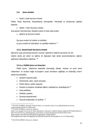25
2.3. Çevre Analizi
 Genel / Uzak Dış Çevre Analizi
Politik, Yasal, Ekonomik, Sosyokültürel, Demografik, Teknolojik ve Uluslararası (global)
faktörler
 Sektör / Yakın Dış Çevre Analizi
Ana pazarın tanımlanması, Rekabet analizi ve Esas rakip analizi
 İşletme İçi Çevrenin Analizi
Dış çevre analizi ile fırsatlar ve tehditler;
İç çevre analizi ile üstünlükler ve zayıflıklar belirlenir. 47
2.3.1. Genel/Uzak Dış Çevre Analizi
İşlemenin uzak çevresinde bulunan unsurlar; işletmenin sektörel çevresinin bir üst
sistemi içinde yer alırlar ve işletme ile doğrudan ilişki içinde bulunmamalarına rağmen
işletmenin faaliyetlerini etkilerler. 48
2.3.1.a. Politik Çevre ve Unsurları
Politik Çevre, “işletmenin faaliyette bulunduğu ülkede, merkezi ve yerel resmi
makamların ve bunlara bağlı kuruluşların siyasi otoritesini sağladığı ve kullandığı ortam”
olarak tanımlanabilir.
 Devletin hükümet şekli,
 Parlamenter rejim, seçim sonuçları,
 Politik istikrar, politik saygınlık,
 Devletin iş hayatına müdahale eğilimi, özelleştirme, devletleştirme.49
 Vergi politikası,
 İstihdam yasaları,
 Çevresel düzenlemeler,
 Gümrük kısıtlamaları ve tarifeler. 50
47
(ÜLGEN & MİRZA, Stratejik Yönetim Süreci ve Unsurları), http://www.gultekinaltuntas.com/wp-
content/uploads/2010/01/2.-Bolum.ppt
48
(ÜLGEN & MİRZA, Dış Çevre Analizi),
https://www.google.com.tr/url?sa=t&rct=j&q=&esrc=s&source=web&cd=5&cad=rja&ved=0CFcQFjAE&url=h
ttp%3A%2F%2Fwww.gultekinaltuntas.com%2Fwp-content%2Fuploads%2F2010%2F01%2F3.-
Bolum.ppt&ei=XLuWUoq1ONPjygOqxYGgBA&usg=AFQjCNGW6-
OBUz6ppoQTJhF2xR8i7m3DIg&sig2=HUM2FkK7roEhIYjUSP52Qw&bvm=bv.57155469,d.bGQ
49
(ÜLGEN & MİRZA, Dış Çevre Analizi)
 