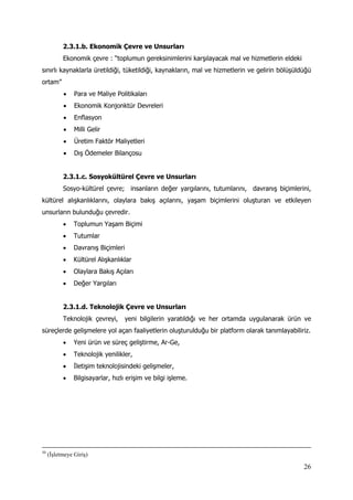 26
2.3.1.b. Ekonomik Çevre ve Unsurları
Ekonomik çevre : “toplumun gereksinimlerini karşılayacak mal ve hizmetlerin eldeki
sınırlı kaynaklarla üretildiği, tüketildiği, kaynakların, mal ve hizmetlerin ve gelirin bölüşüldüğü
ortam”
 Para ve Maliye Politikaları
 Ekonomik Konjonktür Devreleri
 Enflasyon
 Milli Gelir
 Üretim Faktör Maliyetleri
 Dış Ödemeler Bilançosu
2.3.1.c. Sosyokültürel Çevre ve Unsurları
Sosyo-kültürel çevre; insanların değer yargılarını, tutumlarını, davranış biçimlerini,
kültürel alışkanlıklarını, olaylara bakış açılarını, yaşam biçimlerini oluşturan ve etkileyen
unsurların bulunduğu çevredir.
 Toplumun Yaşam Biçimi
 Tutumlar
 Davranış Biçimleri
 Kültürel Alışkanlıklar
 Olaylara Bakış Açıları
 Değer Yargıları
2.3.1.d. Teknolojik Çevre ve Unsurları
Teknolojik çevreyi, yeni bilgilerin yaratıldığı ve her ortamda uygulanarak ürün ve
süreçlerde gelişmelere yol açan faaliyetlerin oluşturulduğu bir platform olarak tanımlayabiliriz.
 Yeni ürün ve süreç geliştirme, Ar-Ge,
 Teknolojik yenilikler,
 İletişim teknolojisindeki gelişmeler,
 Bilgisayarlar, hızlı erişim ve bilgi işleme.
50
(İşletmeye Giriş)
 