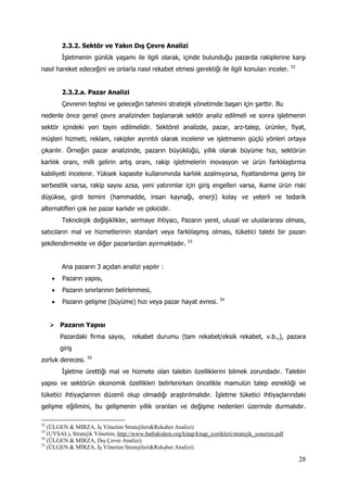 28
2.3.2. Sektör ve Yakın Dış Çevre Analizi
İşletmenin günlük yaşamı ile ilgili olarak, içinde bulunduğu pazarda rakiplerine karşı
nasıl hareket edeceğini ve onlarla nasıl rekabet etmesi gerektiği ile ilgili konuları inceler. 52
2.3.2.a. Pazar Analizi
Çevrenin teşhisi ve geleceğin tahmini stratejik yönetimde başarı için şarttır. Bu
nedenle önce genel çevre analizinden başlanarak sektör analiz edilmeli ve sonra işletmenin
sektör içindeki yeri tayin edilmelidir. Sektörel analizde, pazar, arz-talep, ürünler, fiyat,
müşteri hizmeti, reklam, rakipler ayrıntılı olarak incelenir ve işletmenin güçlü yönleri ortaya
çıkarılır. Örneğin pazar analizinde, pazarın büyüklüğü, yıllık olarak büyüme hızı, sektörün
karlılık oranı, milli gelirin artış oranı, rakip işletmelerin inovasyon ve ürün farklılaştırma
kabiliyeti incelenir. Yüksek kapasite kullanımında karlılık azalmıyorsa, fiyatlandırma geniş bir
serbestlik varsa, rakip sayısı azsa, yeni yatırımlar için giriş engelleri varsa, ikame ürün riski
düşükse, girdi temini (hammadde, insan kaynağı, enerji) kolay ve yeterli ve tedarik
alternatifleri çok ise pazar karlıdır ve çekicidir.
Teknolojik değişiklikler, sermaye ihtiyacı, Pazarın yerel, ulusal ve uluslararası olması,
satıcıların mal ve hizmetlerinin standart veya farklılaşmış olması, tüketici talebi bir pazarı
şekillendirmekte ve diğer pazarlardan ayırmaktadır. 53
Ana pazarın 3 açıdan analizi yapılır :
 Pazarın yapısı,
 Pazarın sınırlarının belirlenmesi,
 Pazarın gelişme (büyüme) hızı veya pazar hayat evresi. 54
 Pazarın Yapısı
Pazardaki firma sayısı, rekabet durumu (tam rekabet/eksik rekabet, v.b.,), pazara
giriş
zorluk derecesi. 55
İşletme ürettiği mal ve hizmete olan talebin özelliklerini bilmek zorundadır. Talebin
yapısı ve sektörün ekonomik özellikleri belirlenirken öncelikle mamulün talep esnekliği ve
tüketici ihtiyaçlarının düzenli olup olmadığı araştırılmalıdır. İşletme tüketici ihtiyaçlarındaki
gelişme eğilimini, bu gelişmenin yıllık oranları ve değişme nedenleri üzerinde durmalıdır.
52
(ÜLGEN & MİRZA, İş Yönetim Stratejileri&Rekabet Analizi)
53
(UYSAL), Stratejik Yönetim, http://www.bafrakidem.org/kitap/kitap_icerikleri/stratejik_yonetim.pdf
54
(ÜLGEN & MİRZA, Dış Çevre Analizi)
55
(ÜLGEN & MİRZA, İş Yönetim Stratejileri&Rekabet Analizi)
 