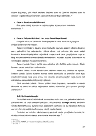 29
Pazarın büyüklüğü, yıllık olarak ortalama büyüme oranı ve GSHM’nin büyüme oranı ile
sektörün ve pazarın büyüme oranları arasındaki farklılıklar tespit edilmelidir. 56
 Pazarın Sınırlarının Belirlenmesi
Ürün yapısı özelliği açısından ve coğrafi/bölgesel açıdan pazarın sınırlarının
belirlenmesi. 57
 Pazarın Gelişme (Büyüme) Hızı ve ya Pazar Hayat Evresi
Faaliyette bulunulan pazarın bir önceki yıla göre ve temel alınan bir ölçüye göre
göreceli olarak değişme derecesi.
Pazarın büyüklüğü ve büyüme oranı: Faaliyette bulunulan pazarın ortalama büyüme
oranı, gelecekteki kar potansiyelinin yüksek olması yeni yatırımlar için pazarı çekici
kılmaktadır. Pazardaki gelişmelere bağlı olarak ortaya çıkacak pazar genişliğinin ve oluşacak
talep miktarının tahmin edilmesi rekabeti etkilemektedir. Pazardaki büyüme oranı mevcut ve
yeni rakipler arasındaki mücadeleyi artırabilir.
Pazarın karlılığı: Pazarın karlılık oranı sektörlere göre farklılık göstermektedir. Düşük
kar oranı pazara yeni girişleri azaltmaktadır.
Pazarın kalitesi: Pazarın kalitesi karlılık oranının sürekli olup olmaması ile ilişkilidir.
Sektörde yüksek kapasite kullanımı halinde karlılık azalmıyorsa ve işletmeler esnek fiyat
uygulayabiliyorlarsa, rakip sayısı az ise, yeni yatırımlar için giriş engelleri varsa, ikame mal
riski düşükse pazarın kalitesi işletme için yüksektir.
Girdi temininde kolaylık. İşletme girdileri (insan kaynakları, hammadde ve enerji)
ekonomik ve yeterli bir şekilde sağlanıyorsa, tedarik alternatifleri çoksa pazarın çekiciliği
artmaktadır.58
2.3.2.b. Rekabet Analizi
Strateji belirleme sürecinde kritik bir evre olan analiz sürecinde, geleneksel akademik
yaklaşımın titiz ve kurallı olduğunu görüyoruz. Bu yaklaşımda stratejik analiz; amaçların
yeniden tanımlanmasına, bunlara uygun stratejilerin seçilmesine ve bu maksatlarla hem dış
çevrenin, hem de örgütün incelenmesine yönelik çabaları kapsar.
Stratejinin asıl hedefinin rekabet avantajı yaratmak olduğu gerçeğinden hareketle, bir
stratejik analiz sürecimizi rekabet analizi olarak adlandıracağız. 59
56
(UYSAL)
57
(ÜLGEN & MİRZA, İş Yönetim Stratejileri&Rekabet Analizi)
58
(UYSAL)
 