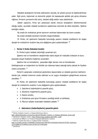 30
Rekabet stratejisinin formüle edilmesinin özünde, bir şirketi çevresi ile ilişkilendirilmesi
yatar. İlgili çevre, toplumsal ve ekonomik güçleri de kapsayacak şekilde çok geniş olmasına
rağmen, firmanın çevresinin kilit yönü, rekabet ettiği sektör veya sektörlerdir.
Sektör yapısının, firma için potansiyel olarak mevcut stratejilerin belirlenmesinde
olduğu kadar, oyundaki rekabet kurallarının saptanması üzerinde de etkisi büyüktür. İşletme
karlılığını etkiler.
Bu analiz bir endüstriye girme kararının verilmesi bakımından da önem arzeder.
Bu analiz stratejik kararların temelini oluşturmaktadır.
M. Porter, bir işletmenin faaliyette bulunduğu pazarın rekabet özelliklerini bir başka
deyişle bir endüstrinin analizini beş ana değişkene göre açıklamaktadır. 60
 Porter 5 Kollu Rekabet Analizi
M. Porter’a göre rekabet üstünlüğü yaratmak için:
İşletme mal ve hizmetlerini rakiplerinden daha düşük bir maliyetle üretecek ve bunu
piyasada oluşan fiyatlarla müşteriye sunacaktır.
İşletme mal ve hizmetlerini, pazardaki diğer benzer mal ve hizmetlerden
farklılaştıracak ve müşterilerin bu farklılık için ödemeyi kabul edeceği daha yüksek bir fiyattan
onlara sunacaktır. 61
Porter’in çalışmaları endüstriyel gözlemlere dayanmakta ve rekabet gücünün belirlenm
esinde çok, rekabet ortamının analiz edilmesi ve en uygun stratejilerin geliştirilmesi amacına
yöneliktir. 62
M. Porter, bir işletmenin faaliyette bulunduğu pazarın rekabet özelliklerini bir başka
deyişle bir endüstrinin analizini 5 ana değişkene göre açıklamaktadır.
 1. Satıcıların( tedarikçilerin) pazarlık gücü,
 2. Alıcıların( müşterilerin) pazarlık gücü,
 3. İkame ürünler,
 4. Endüstriye yeni giren firmaların yarattığı tehdit ve tehlikeler,
 5. Mevcut rakipler arasındaki rekabetin şiddeti. 63
 Satıcıların (tedarikçilerin) pazarlık gücü:
59
(BAŞ), Rekabet Analizi ve Strateji Belirleme Süreci,
http://abdurrahmanbas.com/tur/docs/dersler/Rekabet_Analizi_ve_Strateji_Belirleme_Sureci.pdf
60
(BARAZ), Rekabet Analizi, http://bbaraz.home.anadolu.edu.tr/RY_3.pdf
61
(ÜLGEN & MİRZA, İş Yönetim Stratejileri&Rekabet Analizi)
62
(KILIÇ), Kalite Kavramı ve Toplam Kalite Yönetimi,
http://tr.scribd.com/doc/31984808/53/Porter%E2%80%99-in-Rekabet-Ortam%C4%B1-Analizine-
%C4%B0li%C5%9Fkin-Cal%C4%B1%C5%9Fmalar
63
(BARAZ)
 