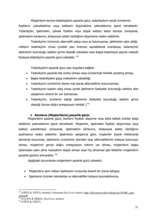 31
Müşterilerin tersine tedarikçilerin pazarlık gücü, tedarikçilerin kendi ürünlerinin
fiyatlarını yükseltebilme veya kalitesini düşürebilme yeteneklerine işaret etmektedir.
Tedarikçiler, işletmeleri, yüksek fiyatları veya düşük kaliteyi kabul etmeye zorlayarak,
işletmelerin karlarının, dolayısıyla sektör karlılığının düşmesine neden olabilirler.
Tedarikçinin ürününün alternatifi yoksa veya az bulunuyorsa, işletmenin satın aldığı
miktarın tedarikçinin cirosu içindeki payı önemsiz sayılabilecek orandaysa, tedarikçinin
işletmenin bulunduğu sektöre girme olasılığı yüksekse veya başka tedarikçiye geçme maliyeti
fazlaysa tedarikçinin pazarlık gücü yüksektir. 64
Tedarikçilerin pazarlık gücü bazı koşullara bağlıdır
 Tedarikçinin pazarda tek üretici olması veya ürünlerinde farklılık yaratmış olması.
 Başka tedarikçilere geçiş maliyetinin yüksekliği.
 Tedarikçinin ürünlerinin ikame mal olarak alternatifinin bulunmaması.
 Tedarikçinin toplam satış cirosu içinde işletmenin faaliyette bulunduğu sektöre olan
satışlarının önemli bir yer tutmaması.
 Tedarikçinin, ürünlerini sattığı işletmenin faaliyette bulunduğu sektöre girme
olasılığı (ileriye doğru entegrasyon tehdidi ) 65
 Alıcıların (Müşterilerin) pazarlık gücü:
Müşterilerin pazarlık gücü, bunların fiyatları düşürme veya daha kaliteli ürünler talep
edebilme yeteneklerine işaret etmektedir. Müşteriler, işletmeleri fiyatları düşürmeye veya
kaliteyi yükseltmeye zorlayarak, işletmelerin kârlarının, dolayısıyla sektör kârlılığının
azalmasına neden olabilirler. İşletmenin satışlarına göre, müşteriler büyük miktarlarda
alımlarda bulunması, işletmenin ürünlerinin standart olup alternatiflerinin kolayca bulunuyor
olması, müşterinin geriye doğru entegrasyon riskinin var olması, müşterilerin başka
işletmeden satın alma maliyetinin düşük olması veya hiç olmaması gibi faktörler müşterilerin
pazarlık gücünü artıracaktır. 66
Aşağıdaki durumlarda müşterilerin pazarlık gücü yüksektir.
 Müşterilerin alım miktarı işletmenin cirosunda önemli bir orana sahipse,
 İşletmenin ürünleri standartsa ve alternatifleri kolayca bulunabiliyorsa,
64
(YİĞİT & YİĞİT), Stratejik Yönetimde Dış Çevre Analizi, http://iibf.erciyes.edu.tr/dergi/sayi38/008_yigit-
yigit.pdf
65
(ÜLGEN & MİRZA, Dış Çevre Analizi)
66
(YİĞİT & YİĞİT)
 