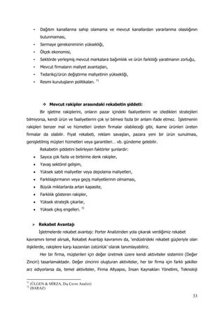 33
• Dağıtım kanallarına sahip olamama ve mevcut kanallardan yararlanma olasılığının
bulunmaması,
• Sermaye gereksiniminin yüksekliği,
• Ölçek ekonomisi,
• Sektörde yerleşmiş mevcut markalara bağımlılık ve ürün farklılığı yaratmanın zorluğu,
• Mevcut firmaların maliyet avantajları,
• Tedarikçi/ürün değiştirme maliyetinin yüksekliği,
• Resmi kuruluşların politikaları. 71
 Mevcut rakipler arasındaki rekabetin şiddeti:
Bir işletme rakiplerini, onların pazar içindeki faaliyetlerini ve izledikleri stratejileri
bilmiyorsa, kendi ürün ve faaliyetlerini çok iyi bilmesi fazla bir anlam ifade etmez. İşletmenin
rakipleri benzer mal ve hizmetleri üreten firmalar olabileceği gibi, ikame ürünleri üreten
firmalar da olabilir. Fiyat rekabeti, reklam savaşları, pazara yeni bir ürün sunulması,
genişletilmiş müşteri hizmetleri veya garantileri… vb. gündeme gelebilir.
Rekabetin şiddetini belirleyen faktörler şunlardır:
 Sayıca çok fazla ve birbirine denk rakipler,
 Yavaş sektörel gelişim,
 Yüksek sabit maliyetler veya depolama maliyetleri,
 Farklılaştırmanın veya geçiş maliyetlerinin olmaması,
 Büyük miktarlarda artan kapasite,
 Farklılık gösteren rakipler,
 Yüksek stratejik çıkarlar,
 Yüksek çıkış engelleri. 72
 Rekabet Avantajı
İşletmelerde rekabet avantajı: Porter Analizinden yola çıkarak verdiğimiz rekabet
kavramını temel alırsak, Rekabet Avantajı kavramını da, ‘endüstrideki rekabet güçleriyle olan
ilişkilerde, rakiplere karşı kazanılan üstünlük’ olarak tanımlayabiliriz.
Her bir firma, müşterileri için değer üretmek üzere kendi aktiviteler sistemini (Değer
Zinciri) tasarlamaktadır. Değer zincirini oluşturan aktiviteler, her bir firma için farklı şekiller
arz ediyorlarsa da, temel aktiviteler, Firma Altyapısı, İnsan Kaynakları Yönetimi, Teknoloji
71
(ÜLGEN & MİRZA, Dış Çevre Analizi)
72
(BARAZ)
 