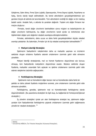 34
Geliştirme, Satın Alma, Firma İçine Lojistik, Operasyonlar, Firma Dışına Lojistik, Pazarlama ve
Satış, Servis olarak tespit edilmektedir. Bu temel aktivitelerin gerçekleştirilebilmesi için
gereken birçok alt aktivite de tanımlanabilir. Tüm aktivitelerin ürettiği bir değer ve bir maloluş
bedeli vardır. Aradaki fark, o aktivite ile yaratılan değerdir. Toplam artı değer firmanın kar
marjını oluşturur.
Firmalar, kendi değer zincirlerini belirledikten sonra müşteri ve tedarikçilerinin de
değer zincirlerini belirleyerek, bu değer zincirlerinin kendi içinde ve birbirleriyle olan
ilişkilerinden doğan yeni değerleri rekabet avantajına dönüştürmelidirler.
Firmalar, aktivitelerini, daha ucuza ve daha farklı gerçekleştirdikleri ölçüde rekabet
avantajı yakalarlar. Bu bakımdan, firmalar için iki tip rekabet avantajından bahsedilebilir:73
 Maliyet Liderliği Stratejisi:
İşletmenin faaliyetlerini rakiplerinden daha az maliyetle yapması ve ürünlerini
sektörde oluşan ortalama fiyatlarla satarak ortalamanın üzerinde getiri elde etmesine
yöneliktir.
Maliyet liderliği stratejisinde, mal ve hizmet fiyatlarının düşürülmesi söz konusu
olmayıp, tüm faaliyetlerde maliyetlerin düşürülmesi esastır. Böylece sektörde oluşan
fiyatlarla, maliyetler arasındaki fark açılacak ve işletme ortalamanın üzerinde getiri elde
ederek rakiplerine üstünlük sağlayacaktır.
 Farklılaştırma Stratejisi:
İşletmenin mal ve hizmetlerini diğer benzer mal ve hizmetlerden daha farklı bir
şekilde ve daha yüksek fiyatlarla müşterilere sunarak, yine ortalamanın üzerinde getiri elde
etmesine yöneliktir.
Farklılaştırma, genelde, işletmenin mal ve hizmetlerindeki farklılaştırma olarak
düşünülmektedir. (Bu pazarlama stratejileri ile ilgili olup, bu bağlamda bir fonksiyonel/İşlevsel
stratejidir.)
İş yönetim stratejileri içinde yer alan farklılaştırma stratejisi ise, işletmenin değer
yaratan tüm faaliyetlerinde farklılaştırma yaparak ortalamanın üzerinde getiri sağlamasına
yönelik bir rekabet stratejisidir. 74
73
(BAŞ)
74
(ÜLGEN & MİRZA, Üst Yönetim Stratejileri: Kurumsal Stratejiler),
 