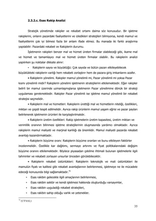 35
2.3.2.c. Esas Rakip Analizi
Stratejik yönetimde rakipler ve rekabet ortamı daima söz konusudur. Bir işletme
rakiplerini, onların pazardaki faaliyetlerini ve izledikleri stratejileri bilmiyorsa, kendi mamul ve
faaliyetlerini çok iyi bilmesi fazla bir anlam ifade etmez. Bu manada iki farklı araştırma
yapılabilir: Pazardaki rekabet ve Rakiplerin durumu.
İşletmenin rakipleri benzer mal ve hizmet üreten firmalar olabileceği gibi, ikame mal
ve hizmet ve tamamlayıcı mal ve hizmet üreten firmalar olabilir. Bu rakiplerin analizi
yapılırken şu noktalar dikkate alınır:
• Rakiplerin sayısı ve büyüklüğü: Çok sayıda ve bütün pazarı etkileyebilecek
büyüklükteki rakiplerin varlığı hem rekabeti zorlaştırır hem de pazara giriş imkanlarını azaltır.
• Rakiplerin yönelimi. Rakipler mamul yönelimli mi, Pazar yönelimli mi yoksa Pazar
kısmı yönelimli midir? Rakiplerin yönelimi işletmenin stratejilerini etkilemektedir. Eğer rakipler
belirli bir mamul üzerinde uzmanlaşmışlarsa işletmenin Pazar yönelimine dönük bir strateji
uygulaması gerekmektedir. Rakipler Pazar yönelimli ise işletme mamul yönelimli bir rekabet
stratejisi seçmelidir.
• Rakiplerin mal ve hizmetleri: Rakiplerin ürettiği mal ve hizmetlerin niteliği, özellikleri,
miktarı ve çeşidi tespit edilmelidir. Ayrıca rakip ürünlerin mamul yaşam eğrisi ve pazar payları
belirlenerek işletmenin ürünleri ile karşılaştırılmalıdır.
• Rakiplerin üretim özellikleri: Rakip işletmelerin üretim kapasitesi, üretim miktarı ve
verimlilik oranının bilinmesi işletme stratejilerinin oluşmasında yardımcı olmaktadır. Ayrıca
rakiplerin mamul maliyeti ve marjinal karlılığı da önemlidir. Mamul maliyeti pazarda rekabet
avantajı kazandırmaktadır.
• Rakiplerin büyüme oranı: Rakiplerin büyüme oranları ve bunu etkileyen faktörler
incelenmelidir. Özellikle kar dağıtımı, sermaye artırımı ve fiyat politikalarındaki değişim
büyüme oranını etkilemektedir. Böylece piyasadan çekilme ihtimali bulunan işletmelerle ilgili
tahminler ve rekabeti zorlayan unsurlar önceden görülebilecektir.
• Rakiplerin rekabet üstünlükleri: Rakiplerin teknolojik ve mali üstünlükleri ile
mamulün fiyatı ve kalitesi gibi rekabet avantajlarının belirlenmesi, işletmeye ne ile mücadele
edeceği konusunda bilgi sağlamaktadır.75
• Esas rakibin gelecekle ilgili amaçlarının belirlenmesi,
• Esas rakibin sektör ve kendi işletmesi hakkında oluşturduğu varsayımlar,
• Esas rakibin uyguladığı rekabet stratejileri,
• Esas rakibin sahip olduğu varlık ve yetenekler.
75
(UYSAL)
 