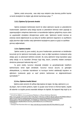 36
İşletme, analiz sonucunda, esas rakip veya rakiplerin olası davranış profilini hazırlar
ve kendi stratejilerini bu bilgiler ışığı altında hazırlamaya çalışır. 76
2.3.3. İşletme İçi Çevrenin Analizi
İşletme stratejisini belirlemede önemli bir etken işletmenin kaynak ve yeteneklerinin
incelenmesidir. İşletmenin sahip olduğu kaynak ve yeteneklerin bilinmesi neleri yapacağı ve
yapamayacağının anlaşılması bakımından ve kaynaklardan bağımsız geliştirilmiş vizyonu akılcı
ve uygulanabilir stratejilere dönüştürmeye yardım eder. İşletmenin kendini tanıması ve
anlaması olarak değerlenecek bu içe bakış bir taraftan işletmenin başarılarını ve zayıflıklarını
açığa çıkarırken diğer taraftan rakip işletmelerle karşılaştırma yapma ve güçlü ve zayıflıkları
görmeyi sağlamaktadır.
2.3.4. İşletme Analizi
İşletme analizi (iç çevre analizi), dış çevre fırsatlarından yararlanmak ve tehditlerden
korunmak için bir işletmenin hammadde, pazar, insan ve diğer kaynaklarını inceleyerek sahip
olduğu gücü ve potansiyeli belirleme sürecidir. Bu süreç işletmenin hangi kaynaklara (güç)
sahip olduğu ve bu kaynakları (firmaya özgü bilgi, beceri, uzmanlık) rekabet avantajına
döndürme potansiyeli hakkında bilgi verir.77
İç çevre analizi, kurumun izleyeceği stratejiler ve gerçekleştireceği hedeflerin
belirlenmesine temel teşkil etmektedir. Kurumun mevcut durumu ve geleceğini
etkileyebilecek, iç ortamdan kaynaklanan ve kuruluşun kontrol edebileceği koşulların ve
eğilimlerin incelenerek güçlü ve zayıf yönlerin belirlenmesi ve değerlendirilmesini
içermektedir.78
2.3.4.a. İşletme Analizi Süreci
İşletme analiz sürecinin ilk safhası bilgi toplama ile başlar. Bu bilgi, işletmenin iç ve
dış beşeri, mali ve teknik şartlarını, kişiler ve gruplar arası formal ve informal ilişkiler, örgütle
alt sistemler ve örgütle çevresi arasındaki etkileşim ile ilişkilidir. Bu kapsamlı bilgi örgüt içi ve
76
(ÜLGEN & MİRZA, Çevre unsurlarının Ölçülmesi ve Durum Belirleme Matrisleri),
https://www.google.com.tr/url?sa=t&rct=j&q=&esrc=s&source=web&cd=2&cad=rja&ved=0CDMQFjAB&url=
http%3A%2F%2Fwww.gultekinaltuntas.com%2Fwp-content%2Fuploads%2F2010%2F01%2F5.-
Bolum.ppt&ei=OW-aUtuUIqbNygO1_YCYDQ&usg=AFQjCNGd_V18zS1GJsjbsHXnZl--
E4JRZQ&sig2=xKQRsONKuVTXsYGu_NZF0A&bvm=bv.57155469,d.Yms
77
(UYSAL)
78
(Stratejik Plan Hazırlama Klavuzu), http://eski.tbd.org.tr/resimler/ekler/f62768ca46b6c3b_ek.pdf
 