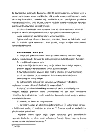37
dışı kaynaklardan sağlanabilir. İşletmenin aylık/yıllık denetim raporları, muhasebe kayıt ve
işlemleri, organizasyon şeması ve el kitapları, yıllık amaçlar ve gerçekleştirilme oranı, yapılan
planlar ve politikalar birinci dereceden bilgi kaynaklarıdır. Yönetici ve çalışanların görüşleri de
yararlı bilgi sağlayabilir. Ayrıca müşteri, satıcı ve rakiplerin işletme ve mamulleri hakkındaki
görüşleri yardımcı kaynaklar olarak görülmelidir.
Sürecin ikinci safhasında toplanan bilgi ve veriler ayrıntılı bir incelemeye tabi tutulur.
Bu aşamada istatistik analiz yöntemlerinden ve bilgi işlem teknolojisinden faydalanılır.
Analiz sürecinin son aşamasında bilgi ve veriler yorumlanır.
İşletme analizinde işletmenin kaynakları, yetenekleri, sistemi ve fonksiyonları analiz
edilir. Bu analizde kaynak tabanlı teori, temel yetenek, maliyet ve değer zinciri yönetimi
teorilerinden faydalanılır.
2.3.4.b. Kaynak Tabanlı Teori
Bu teoriye göre işletmenin rekabet üstünlüğü kontrol edebildiği kaynaklara bağlı
olduğunu vurgulamaktadır. Kaynaklar bir işletmenin üretimde kullandığı girdileri ifade eder.
Teorinin iki temel varsayımı vardır:
1. Kaynak farklılığı. Bir işletmenin sahip olduğu varlıklar (üretim ile ilgili kaynaklar)
işletmeye özgüdür. Her işletme farklı kaynak bütününe sahiptir.
2. Kaynak hareketsizliği. Çevreden gelen fırsat ve tehditlere cevap verebilmek için
gerekli bazı kaynaklar çok pahalı veya her firmanın sahip olamayacağı taklit
edemeyeceği bir özelliğe sahiptir.
Bir işletmenin sahip olduğu üretim kaynakları çevre fırsatlarını ve tehditlerini
karşılamaya yetiyorsa, işletme sürdürülebilir bir yapıya sahiptir.79
Stratejik yönetim literatüründeki kaynaklara dayalı rekabet stratejisi geliştirme
yaklaşımı, neticede işletmenin önemli kaynaklarından biri olan insan kaynaklarının
yetkinliklere dayalı yönetiminde yetkinlik modelimizin dayanacağı strateji geliştirme yaklaşımı
olması isabetli olacaktır.
Bu yaklaşım, beş adımlık bir süreçten oluşur:
(1) kaynakların analizi, (2) kabiliyetlerin değerlendirilmesi, (3) karlılık yaratan kaynak
ve kabiliyetlerin analizi, (4) stratejinin seçilmesi ve (5) firmanın kaynak ve kabiliyetlerinin
iyileştirilmesi ve geliştirilmesi.
Kaynaklar üzerine yapılan birçok çalışma sonucunda çeşitli sınıflandırmalar
yapılmıştır. Bunlardan en bilinen temel sınıflandırma finansal, fiziksel, insan ve örgütsel
sermaye şeklinde yapılan sınıflandırmadır.80
79
(UYSAL)
 