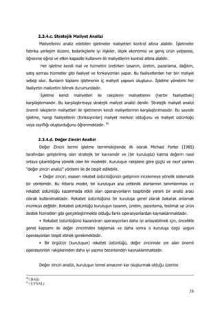 38
2.3.4.c. Stratejik Maliyet Analizi
Maliyetlerini analiz edebilen işletmeler maliyetleri kontrol altına alabilir. İşletmeler
fabrika yerleşim düzeni, tedarikçilerle iyi ilişkiler, ölçek ekonomisi ve geniş ürün yelpazesi,
öğrenme eğrisi ve etkin kapasite kullanımı ile maliyetlerini kontrol altına alabilir.
Her işletme kendi mal ve hizmetini üretirken tasarım, üretim, pazarlama, dağıtım,
satış sonrası hizmetler gibi faaliyet ve fonksiyonları yapar. Bu faaliyetlerden her biri maliyet
sebep olur. Bunların toplamı işletmenin iç maliyet yapısını oluşturur. İşletme yönetimi her
faaliyetin maliyetini bilmek durumundadır.
İşletme kendi maliyetleri ile rakiplerin maliyetlerini (herbir faaliyetteki)
karşılaştırmalıdır. Bu karşılaştırmaya stratejik maliyet analizi denilir. Stratejik maliyet analizi
önemli rakiplerin maliyetleri ile işletmenin kendi maliyetlerinin karşılaştırılmasıdır. Bu sayede
işletme, hangi faaliyetlerin (fonksiyonlar) maliyet merkezi olduğunu ve maliyet üstünlüğü
veya zayıflığı oluşturduğunu öğrenmektedir. 81
2.3.4.d. Değer Zinciri Analizi
Değer Zinciri terimi işletme terminolojisinde ilk olarak Michael Porter (1985)
tarafından geliştirilmiş olan stratejik bir kavramdır ve (bir kuruluşta) katma değerin nasıl
ortaya çıkarıldığına yönelik olan bir modeldir. Kuruluşun rakiplere göre güçlü ve zayıf yanları
“değer zinciri analizi” yöntemi ile de tespit edilebilir.
•  Değer zinciri, esasen rekabet üstünlüğünün gelişimini incelemeye yönelik sistematik
bir yöntemdir. Bu itibarla model, bir kuruluşun ana yetkinlik alanlarının tanımlanması ve
rekabet üstünlüğü kazanmada etkili olan operasyonların tespitinde yararlı bir analiz aracı
olarak kullanılmaktadır. Rekabet üstünlüğünü bir kuruluşa genel olarak bakarak anlamak
mümkün değildir. Rekabet üstünlüğü kuruluşun tasarım, üretim, pazarlama, teslimat ve ürün
destek hizmetleri gibi gerçekleştirmekte olduğu farklı operasyonlardan kaynaklanmaktadır.
•  Rekabet üstünlüğünü kazandıran operasyonları daha iyi anlayabilmek için, öncelikle
genel kapsamı ile değer zincirinden başlamak ve daha sonra o kuruluşa özgü uygun
operasyonları tespit etmek gerekmektedir.
•  Bir örgütün (kuruluşun) rekabet üstünlüğü, değer zincirinde yer alan önemli
operasyonları rakiplerinden daha iyi yapma becerisinden kaynaklanmaktadır.
Değer zinciri analizi, kuruluşun temel amacının kar oluşturmak olduğu üzerine
80
(BAŞ)
81
(UYSAL)
 