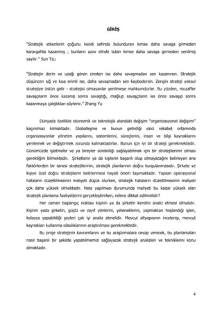 4
GİRİŞ
“Stratejik etkenlerin çoğunu kendi safında bulunduran kimse daha savaşa girmeden
karargahta kazanmış ; bunların azını elinde tutan kimse daha savaşa girmeden yenilmiş
sayılır.” Sun Tzu
“Stratejin derin ve uzağı gören cinsten ise daha savaşmadan sen kazanırsın. Stratejik
düşüncen sığ ve kısa erimli ise, daha savaşmadan sen kaybedersin. Zengin strateji yoksul
stratejiye üstün gelir - stratejisi olmayanlar yenilmeye mahkumdurlar. Bu yüzden, muzaffer
savaşçıların önce kazanıp sonra savaştığı, mağlup savaşçıların ise önce savaşıp sonra
kazanmaya çalıştıkları söylenir.” Zhang Yu
Dünyada özellikle ekonomik ve teknolojik alandaki değişim “organizasyonel değişimi”
kaçınılmaz kılmaktadır. Globalleşme ve bunun getirdiği ezici rekabet ortamında
organizasyonlar yönetim yapılarını, sistemlerini, süreçlerini, insan ve bilgi kaynaklarını
yenilemek ve değiştirmek zorunda kalmaktadırlar. Bunun için iyi bir strateji gerekmektedir.
Günümüzde işletmeler ve ya bireyler sürekliliği sağlayabilmek için bir stratejilerinin olması
gerektiğini bilmektedir. Şirketlerin ya da kişilerin başarılı olup olmayacağını belirleyen ana
faktörlerden bir tanesi stratejilerinin, stratejik planlarının doğru kurgulanmasıdır. Şirkete ve
kişiye özel doğru stratejilerin belirlenmesi hayati önem taşımaktadır. Yapılan operasyonal
hataların düzeltilmesinin maliyeti düşük olurken, stratejik hataların düzeltilmesinin maliyeti
çok daha yüksek olmaktadır. Hata yapılması durumunda maliyeti bu kadar yüksek olan
stratejik planlama faaliyetlerini gerçekleştirirken, nelere dikkat edilmelidir?
Her zaman başlangıç noktası kişinin ya da şirketin kendini analiz etmesi olmalıdır.
Kişinin yada şirketin, güçlü ve zayıf yönlerini, yeteneklerini, yapmaktan hoşlandığı işleri,
kolayca yapabildiği şeyleri çok iyi analiz etmelidir. Mevcut altyapısının incelenip, mevcut
kaynakları kullanma olasılıklarının araştırılması gerekmektedir.
Bu proje stratejinin kavramlarını ve bu araştırmalara cevap verecek, bu planlamaları
nasıl başarılı bir şekilde yapabilmemizi sağlayacak stratejik analizleri ve tekniklerini konu
almaktadır.
 