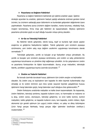 40
 Pazarlama ve Dağıtım Faktörleri
Pazarlama ve dağıtım faktörlerini belirlemek için işletme analizler yapar. İşletme
stratejisi açısından bu analizler, işletmenin faaliyet yaptığı sahalarda üretmesi gereken temel
ürünleri, bu ürünlerin satılacağı pazar bölümlerini ve bunlardaki gelişmeleri değerlemek üzere
yapılmaktadır. Pazarlama ayrıca ürünlerin dağıtım kanalları, marka koruması, rekabetçi fiyat,
müşteri tanımlaması, firma imajı gibi faktörleri de kapsamaktadır. Böylece işletmenin
pazarlama yönünden güçlü ve zayıf olduğu hususlar ortaya çıkmış olacaktır.
 Ar-Ge ve Teknoloji Faktörleri
Bu faktörler teknik gelişmeler, teknik buluş, keşif ve bunlarla ilgili olarak yapılan
araştırma ve geliştirme faaliyetlerine bağlıdır. Teknik gelişmeler yeni ürünlerin piyasaya
sürülmesine, yeni üretim satış veya dağıtım usullerinin uygulamaya konulmasına olanak
vermektedir. 86
Teknolojik gelişmeler, yenilik ve buluşlar ar-ge faaliyetleri ortaya çıkmaktadır. Bu
yenilik ve buluşlar yeni ürünlerin piyasaya sürülmesine, yeni üretim ve satış yöntemlerinin
uygulamaya konulmasına ve yönetime bilgi sağlamaya yöneliktir. Ar-Ge çalışmalarının üretim
ve pazarlama fonksiyonları ile ilişkisi bulunmaktadır. Ayrıca, ar-ge maliyetleri, teknolojik
liderlik, yenilikleri uygulamaya koyma üzerinde durulmalıdır. 87
 Üretim ve Tedarik Faktörleri
Bu konuda üzerinde durulacak husus, işletmenin tüm üretim araçları ve teçhizatları
olacaktır. Bu üretim araç ve teçhizatının tam kapasite ile etkin biçimde kullanılmakta olup
olmadığı ve iki üretim biriminin aynı bina içinde rasyonel biçimde çalışabilmesi hususu
işletmenin hangi bakımdan güçlü, hangi bakımdan zayıf olduğunu bize gösterecektir. 88
Üretim fonksiyonu analizinde maliyetler ve kalite önem kazanmaktadır. Bu kapsamda,
üretim faktörleri, teknoloji yenileme, kapasite kullanım oranı; ve hammadde ve malzeme ve
iş akışı, üretim süreci, otomasyon, teknoloji geliştirme; ve ürün kalite kontrol, kontrol
maliyetleri, kalite geliştirme; ve kapasite kullanım oranı, tam kapasite, üretim miktarı; ölçek
ekonomisi için gerekli optimum (en uygun) üretim miktarı; ve yatay ve dikey bütünleşme
(ürün hangi parçası fabrikada, hangi parçası diğer işletmeler tarafından üretiliyor.)
incelenmelidir. 89
86
(Strateji ve Stratejik Planlama)
87
(UYSAL)
88
(Strateji ve Stratejik Planlama)
89
(UYSAL)
 