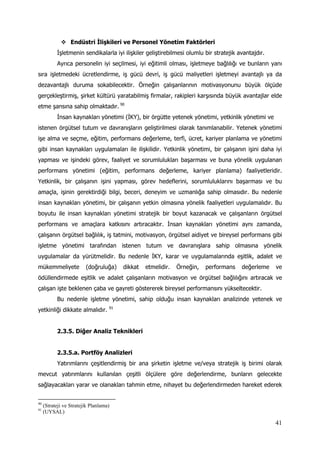 41
 Endüstri İlişkileri ve Personel Yönetim Faktörleri
İşletmenin sendikalarla iyi ilişkiler geliştirebilmesi olumlu bir stratejik avantajdır.
Ayrıca personelin iyi seçilmesi, iyi eğitimli olması, işletmeye bağlılığı ve bunların yanı
sıra işletmedeki ücretlendirme, iş gücü devri, iş gücü maliyetleri işletmeyi avantajlı ya da
dezavantajlı duruma sokabilecektir. Örneğin çalışanlarının motivasyonunu büyük ölçüde
gerçekleştirmiş, şirket kültürü yaratabilmiş firmalar, rakipleri karşısında büyük avantajlar elde
etme şansına sahip olmaktadır. 90
İnsan kaynakları yönetimi (İKY), bir örgütte yetenek yönetimi, yetkinlik yönetimi ve
istenen örgütsel tutum ve davranışların geliştirilmesi olarak tanımlanabilir. Yetenek yönetimi
işe alma ve seçme, eğitim, performans değerleme, terfi, ücret, kariyer planlama ve yönetimi
gibi insan kaynakları uygulamaları ile ilişkilidir. Yetkinlik yönetimi, bir çalışanın işini daha iyi
yapması ve işindeki görev, faaliyet ve sorumlulukları başarması ve buna yönelik uygulanan
performans yönetimi (eğitim, performans değerleme, kariyer planlama) faaliyetleridir.
Yetkinlik, bir çalışanın işini yapması, görev hedeflerini, sorumluluklarını başarması ve bu
amaçla, işinin gerektirdiği bilgi, beceri, deneyim ve uzmanlığa sahip olmasıdır. Bu nedenle
insan kaynakları yönetimi, bir çalışanın yetkin olmasına yönelik faaliyetleri uygulamalıdır. Bu
boyutu ile insan kaynakları yönetimi stratejik bir boyut kazanacak ve çalışanların örgütsel
performans ve amaçlara katkısını artıracaktır. İnsan kaynakları yönetimi aynı zamanda,
çalışanın örgütsel bağlılık, iş tatmini, motivasyon, örgütsel aidiyet ve bireysel performans gibi
işletme yönetimi tarafından istenen tutum ve davranışlara sahip olmasına yönelik
uygulamalar da yürütmelidir. Bu nedenle İKY, karar ve uygulamalarında eşitlik, adalet ve
mükemmeliyete (doğruluğa) dikkat etmelidir. Örneğin, performans değerleme ve
ödüllendirmede eşitlik ve adalet çalışanların motivasyon ve örgütsel bağlılığını artıracak ve
çalışan işte beklenen çaba ve gayreti göstererek bireysel performansını yükseltecektir.
Bu nedenle işletme yönetimi, sahip olduğu insan kaynakları analizinde yetenek ve
yetkinliği dikkate almalıdır. 91
2.3.5. Diğer Analiz Teknikleri
2.3.5.a. Portföy Analizleri
Yatırımlarını çeşitlendirmiş bir ana şirketin işletme ve/veya stratejik iş birimi olarak
mevcut yatırımlarını kullanılan çeşitli ölçülere göre değerlendirme, bunların gelecekte
sağlayacakları yarar ve olanakları tahmin etme, nihayet bu değerlendirmeden hareket ederek
90
(Strateji ve Stratejik Planlama)
91
(UYSAL)
 