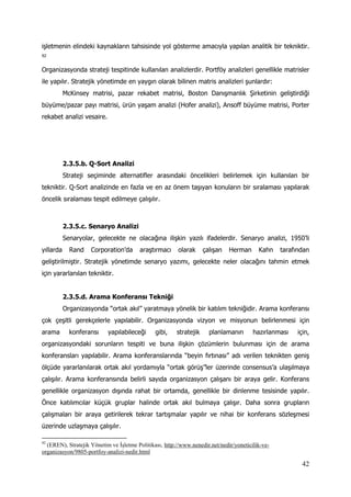 42
işletmenin elindeki kaynakların tahsisinde yol gösterme amacıyla yapılan analitik bir tekniktir.
92
Organizasyonda strateji tespitinde kullanılan analizlerdir. Portföy analizleri genellikle matrisler
ile yapılır. Stratejik yönetimde en yaygın olarak bilinen matris analizleri şunlardır:
McKinsey matrisi, pazar rekabet matrisi, Boston Danışmanlık Şirketinin geliştirdiği
büyüme/pazar payı matrisi, ürün yaşam analizi (Hofer analizi), Ansoff büyüme matrisi, Porter
rekabet analizi vesaire.
2.3.5.b. Q-Sort Analizi
Strateji seçiminde alternatifler arasındaki öncelikleri belirlemek için kullanılan bir
tekniktir. Q-Sort analizinde en fazla ve en az önem taşıyan konuların bir sıralaması yapılarak
öncelik sıralaması tespit edilmeye çalışılır.
2.3.5.c. Senaryo Analizi
Senaryolar, gelecekte ne olacağına ilişkin yazılı ifadelerdir. Senaryo analizi, 1950’li
yıllarda Rand Corporation’da araştırmacı olarak çalışan Herman Kahn tarafından
geliştirilmiştir. Stratejik yönetimde senaryo yazımı, gelecekte neler olacağını tahmin etmek
için yararlanılan tekniktir.
2.3.5.d. Arama Konferansı Tekniği
Organizasyonda “ortak akıl” yaratmaya yönelik bir katılım tekniğidir. Arama konferansı
çok çeşitli gerekçelerle yapılabilir. Organizasyonda vizyon ve misyonun belirlenmesi için
arama konferansı yapılabileceği gibi, stratejik planlamanın hazırlanması için,
organizasyondaki sorunların tespiti ve buna ilişkin çözümlerin bulunması için de arama
konferansları yapılabilir. Arama konferanslarında “beyin fırtınası” adı verilen teknikten geniş
ölçüde yararlanılarak ortak akıl yordamıyla “ortak görüş”ler üzerinde consensus’a ulaşılmaya
çalışılır. Arama konferansında belirli sayıda organizasyon çalışanı bir araya gelir. Konferans
genellikle organizasyon dışında rahat bir ortamda, genellikle bir dinlenme tesisinde yapılır.
Önce katılımcılar küçük gruplar halinde ortak akıl bulmaya çalışır. Daha sonra grupların
çalışmaları bir araya getirilerek tekrar tartışmalar yapılır ve nihai bir konferans sözleşmesi
üzerinde uzlaşmaya çalışılır.
92
(EREN), Stratejik Yönetim ve İşletme Politikası, http://www.nenedir.net/nedir/yoneticilik-ve-
organizasyon/9805-portfoy-analizi-nedir.html
 