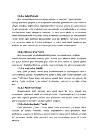 43
2.3.5.e. Delphi Tekniği
Geleceğe ilişkin tahminler yapmada yararlanılan bir yöntemdir. Delphi tekniği de
senaryo analizlerini geliştiren Rand Corporation tarafından geliştirilmiş bir karar verme ve
uzlaşma tekniğidir. Delphi tekniği, organizasyonda bir sorunun çözümü için uzman kişilerin
yüz yüze görüşmeler ve bir arada tartışmalar yapmadan bir konu hakkında karar vermelerine
ve uzlaşmalarına imkan sağlayan bir yöntemdir. Bu karar verme tekniğinde önce konunun
uzmanı kişilere sorunlara bakış açıları ve çözüm önerileri hakkında yazılı bir form gönderilir.
Formlar uzman kişiler tarafından doldurulduktan sonra geri gönderilir. Tüm grup üyelerinin
veya uzmanların görüş ve önerileri sınıflandırılır ve tekrar yazılı olarak kendilerine geri
gönderilir. Bu işlem karar alıncıya ve uzlaşma gerçekleşinceye kadar devam eder.
2.3.5.f. Nominal Grup Tekniği
Grup üyelerinin bir konu hakkındaki fikirleri önce yazılı olarak istenir. Bu fikirler
üzerinde tartışma yapılmadan oylamaya gidilir. Nominal grup tekniğinin Delphi tekniğinden
farkı şudur: Nominal grup tekniğinde grup üyeleri bir araya gelerek ve oylama yaparak
çözümler arar. Delphi tekniğinde ise uzmanlar (grup üyeleri) yüz yüze görüşmeler yapmazlar.
2.3.5.g. Multivoting Tekniği
Grup üyeleri çok sayıda konuyu, görüş ve önerileri birçok kez oylama yaparak daha az
sayıya indirmeye çalışırlar. Bu yöntemle nihai olarak en sona kalan öneriler arasından seçim
yapılır. “Multivoting” kısaca birden çok oylama yaparak karar alınması için kullanılan bir
tekniktir. Delphi tekniğinde “çoklu oylama” (multivoting) yönteminden genellikle istifade
edilir.
2.3.5.h. Açık Grup Tekniği
Organizasyonda belirli günlerde gayri resmi olarak bir araya gelerek grup
tartışmalarının yapılmasına yönelik bir toplantı yöntemidir. Organizasyonda yoğun iş temposu
içinde olan çalışanlar genellikle haftanın belirli günlerinde küçük gruplar olarak bir araya
gelerek organizasyon sorunlarını ve çözüm yollarını tartışırlar.
2.3.5.i. Kalite Çemberleri Tekniği
Kalite Çemberleri (Quality Circles) toplam kalite yönetiminde çok yaygın olarak
kullanılan bir toplantı yöntemidir. Burada organizasyonda kalite planlaması, kalite
geliştirilmesi, uygulama ve denetimden sorumlu kişiler bir araya gelerek tartışırlar ve “ortak
akıl” yaratmaya çalışırlar. Kalite çemberleri, açık grup tartışmalarına benzer bir toplantı
tekniğidir.
 