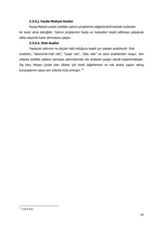 44
2.3.5.j. Fayda-Maliyet Analizi
Fayda-Maliyet analizi özellikle yatırım projelerinin değerlendirilmesinde kullanılan
bir karar alma tekniğidir. Yatırım projelerinin fayda ve maliyetleri tespit edilmeye çalışılarak
daha rasyonel karar alınmasına çalışılır.
2.3.5.k. Risk Analizi
Yapılacak yatırımın ne ölçüde riskli olduğunu tespit için yapılan analizlerdir. Risk
analizleri, “ekonomik-mali risk”, “siyasi risk”, “ülke riski” ve saire analizlerden oluşur. Son
yıllarda özellikle yabancı sermaye yatırımlarında risk analizleri yaygın olarak kullanılmaktadır.
Dış borç ihtiyacı içinde olan ülkeler için kredi değerlemesi ve risk analizi yapan rating
kuruluşlarının sayısı son yıllarda hızla artmıştır. 93
93
(AKTAN)
 