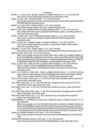 45
Kaynakça
AKTAN, C. C. (tarih yok). Stratejik Yönetim ve Stratejik Planlama. 11 27, 2013 tarihinde
http://www.ceis.org.tr/dergiDocs/makale132.pdf adresinden alındı
AŞGIN, S. (tarih yok). Temel Kavramlar. 11 27, 2013 tarihinde
http://www.strateji.gov.tr/ortak_icerik/strateji/yazilar/Yay%C4%B1nlar/STRATEJIKYO
NETIMKITABI.pdf adresinden alındı
BARAZ, A. B. (tarih yok). Rekabet Analizi. 11 30, 2013 tarihinde
http://bbaraz.home.anadolu.edu.tr/RY_3.pdf adresinden alındı
BAŞ, A. (tarih yok). Rekabet Analizi ve Strateji Belirleme Süreci. 11 30, 2013 tarihinde
http://abdurrahmanbas.com/tur/docs/dersler/Rekabet_Analizi_ve_Strateji_Belirleme_
Sureci.pdf adresinden alındı
ÇETİN, S. (tarih yok). Yerel Yönetimlerde Stratejik Yönetim. 11 27, 2013 tarihinde
http://www.nuveforum.net/attachments/53328d1287339054-sefacetin.pdf
adresinden alındı
EREN, E. (tarih yok). Stratejik Yönetim ve İşletme Politikası. 11 30, 2013 tarihinde
http://www.nenedir.net/nedir/yoneticilik-ve-organizasyon/9805-portfoy-analizi-
nedir.html adresinden alındı
GÜMÜŞEL, D. (tarih yok). Strateji Analizi. 11 27, 2013 tarihinde
http://www.rec.org.tr/dyn_files/32/179-6-StratejiAnalizi-PCM3.pdf adresinden alındı
İşletmeye Giriş. (tarih yok). 11 28, 2013 tarihinde
https://www.google.com.tr/url?sa=t&rct=j&q=&esrc=s&source=web&cd=9&cad=rja
&ved=0CHUQFjAI&url=http%3A%2F%2Fwww.miibf.com%2Ffiles%2Fi%25C5%259F
letmeye%2520giri%25C5%259F.doc&ei=AcuWUqbrA6i6ygPn0oL4Cw&usg=AFQjCNH
TpIOFRBgEaidLu8bHYpTHULSZMQ&sig2=dcnN6L1aBKpkZ adresinden alındı
KILIÇ, Ç. (tarih yok). Kalite Kavramı ve Toplam Kalite Yönetimi. 11 30, 2013 tarihinde
http://tr.scribd.com/doc/31984808/53/Porter%E2%80%99-in-Rekabet-
Ortam%C4%B1-Analizine-%C4%B0li%C5%9Fkin-Cal%C4%B1%C5%9Fmalar
adresinden alındı
KUNT, V., & YALÇIN, G. (tarih yok). Tedarik ve Değer Zincirleri Analizi . 11 30, 2013 tarihinde
http://www.smenetworking.gov.tr/userfiles/pdf/proje%20sunumlar/Tedarik_De%C4
%9Fer_Zinciri_Analizi_Semineri_Sunum_19032012.pdf adresinden alındı
Mevcut Durum Analizi. (tarih yok). 11 27, 2013 tarihinde http://stratejikyonetim.org/mevcut-
durum-analizi adresinden alındı
Pest Analizi. (tarih yok). 11 27, 2013 tarihinde http://stratejikyonetim.org/mevcut-durum-
analizi-PEST-analizi-nedir adresinden alındı
Pest Analizi. (tarih yok). 11 28, 2013 tarihinde http://kobitek.com/pest_analizi adresinden
alındı
Pest Analizi Nasıl Yapılır? (tarih yok). 11 28, 2013 tarihinde http://stratejikyonetim.org/PEST-
analizi-nasil-yapilir adresinden alındı
Pest Analizi Nedir? (tarih yok). 11 27, 2013 tarihinde http://stratejikyonetim.org/PEST-
analizi-nedir adresinden alındı
RAMAZANOĞLU, F., & BAHÇECİ, B. (tarih yok). Örgütlerde Vizyon ve Misyon Kavramı. 11 27,
2013 tarihinde
https://www.google.com.tr/url?sa=t&rct=j&q=&esrc=s&source=web&cd=2&cad=rja
&ved=0CDMQFjAB&url=http%3A%2F%2Fweb.firat.edu.tr%2Fdaum%2Fdocs%2F51
%2F11%2520%25C3%2596rg%25C3%25BCtlerde%2520Vizyon%2520ve%2520Misy
on%2520Kavram%25C4%25B1%2520(F.Ramazano%25C4%259F adresinden alındı
Strateji ve Stratejik Planlama. (tarih yok). 11 30, 2013 tarihinde
http://www.ozyazilim.com/ozgur/marmara/uluslararasi/stratejikplan.htm adresinden
alındı
Stratejik Plan Hazırlama Klavuzu. (tarih yok). 11 30, 2013 tarihinde
http://eski.tbd.org.tr/resimler/ekler/f62768ca46b6c3b_ek.pdf adresinden alındı
 