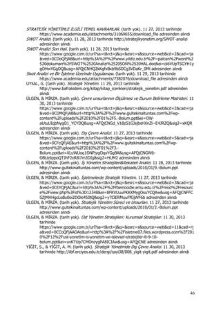 46
STRATEJİK YÖNETİMLE İLGİLİ TEMEL KAVRAMLAR. (tarih yok). 11 27, 2013 tarihinde
https://www.academia.edu/attachments/31069655/download_file adresinden alındı
SWOT Analizi. (tarih yok). 11 28, 2013 tarihinde http://stratejikyonetim.org/SWOT-analizi
adresinden alındı
SWOT Analizi Son Hali. (tarih yok). 11 28, 2013 tarihinde
https://www.google.com.tr/url?sa=t&rct=j&q=&esrc=s&source=web&cd=2&cad=rja
&ved=0CDoQFjAB&url=http%3A%2F%2Fwww.yildiz.edu.tr%2F~palcan%2Fword%2
520dokuman%2FSWOT%2520Analizi%2520SON%2520HAL.doc&ei=ol6VUpTSGYH1y
gOHwYGgDQ&usg=AFQjCNHQ2kKgfxBxb9bSDCg3VDaKr_0Ml adresinden alındı
Swot Analizi ve Bir İşletme Üzerinde Uygulaması. (tarih yok). 11 29, 2013 tarihinde
https://www.academia.edu/attachments/7382076/download_file adresinden alındı
UYSAL, G. (tarih yok). Stratejik Yönetim. 11 29, 2013 tarihinde
http://www.bafrakidem.org/kitap/kitap_icerikleri/stratejik_yonetim.pdf adresinden
alındı
ÜLGEN, & MİRZA. (tarih yok). Çevre unsurlarının Ölçülmesi ve Durum Belirleme Matrisleri. 11
30, 2013 tarihinde
https://www.google.com.tr/url?sa=t&rct=j&q=&esrc=s&source=web&cd=2&cad=rja
&ved=0CDMQFjAB&url=http%3A%2F%2Fwww.gultekinaltuntas.com%2Fwp-
content%2Fuploads%2F2010%2F01%2F5.-Bolum.ppt&ei=OW-
aUtuUIqbNygO1_YCYDQ&usg=AFQjCNGd_V18zS1GJsjbsHXnZl--E4JRZQ&sig2=xKQR
adresinden alındı
ÜLGEN, & MİRZA. (tarih yok). Dış Çevre Analizi. 11 27, 2013 tarihinde
https://www.google.com.tr/url?sa=t&rct=j&q=&esrc=s&source=web&cd=5&cad=rja
&ved=0CFcQFjAE&url=http%3A%2F%2Fwww.gultekinaltuntas.com%2Fwp-
content%2Fuploads%2F2010%2F01%2F3.-
Bolum.ppt&ei=XLuWUoq1ONPjygOqxYGgBA&usg=AFQjCNGW6-
OBUz6ppoQTJhF2xR8i7m3DIg&sig2=HUM2 adresinden alındı
ÜLGEN, & MİRZA. (tarih yok). İş Yönetim Stratejileri&Rekabet Analizi. 11 28, 2013 tarihinde
http://www.gultekinaltuntas.com/wp-content/uploads/2010/01/9.-Bolum.ppt
adresinden alındı
ÜLGEN, & MİRZA. (tarih yok). İşletmelerde Stratejik Yönetim. 11 27, 2013 tarihinde
https://www.google.com.tr/url?sa=t&rct=j&q=&esrc=s&source=web&cd=3&cad=rja
&ved=0CEYQFjAC&url=http%3A%2F%2Ffbemoodle.emu.edu.tr%2Fmod%2Fresourc
e%2Fview.php%3Fid%3D12348&ei=8FKVUuuPKKXMygOsuYCQAw&usg=AFQjCNFFC
SZjMHHgcLoBu0oi2DOki450tQ&sig2=y7ClERMuuFfGjWF6b adresinden alındı
ÜLGEN, & MİRZA. (tarih yok). Stratejik Yönetim Süreci ve Unsurları. 11 27, 2013 tarihinde
http://www.gultekinaltuntas.com/wp-content/uploads/2010/01/2.-Bolum.ppt
adresinden alındı
ÜLGEN, & MİRZA. (tarih yok). Üst Yönetim Stratejileri: Kurumsal Stratejiler. 11 30, 2013
tarihinde
https://www.google.com.tr/url?sa=t&rct=j&q=&esrc=s&source=web&cd=11&cad=rj
a&ved=0CCoQFjAAOAo&url=http%3A%2F%2Fisletme07.files.wordpress.com%2F201
0%2F12%2Fust-yonetim-is-yonetim-ve-islevsel-stratejiler-8-9-10-
bolum.ppt&ei=uvKTUp7CMOnzygPA8ICIAw&usg=AFQjCNE adresinden alındı
YİĞİT, S., & YİĞİT, A. M. (tarih yok). Stratejik Yönetimde Dış Çevre Analizi. 11 30, 2013
tarihinde http://iibf.erciyes.edu.tr/dergi/sayi38/008_yigit-yigit.pdf adresinden alındı
 
