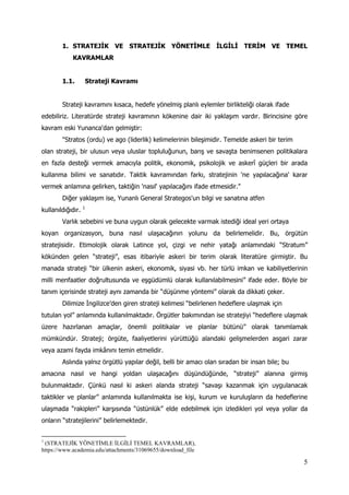 5
1. STRATEJİK VE STRATEJİK YÖNETİMLE İLGİLİ TERİM VE TEMEL
KAVRAMLAR
1.1. Strateji Kavramı
Strateji kavramını kısaca, hedefe yönelmiş planlı eylemler birlikteliği olarak ifade
edebiliriz. Literatürde strateji kavramının kökenine dair iki yaklaşım vardır. Birincisine göre
kavram eski Yunanca'dan gelmiştir:
"Stratos (ordu) ve ago (liderlik) kelimelerinin bileşimidir. Temelde askeri bir terim
olan strateji, bir ulusun veya uluslar topluluğunun, barış ve savaşta benimsenen politikalara
en fazla desteği vermek amacıyla politik, ekonomik, psikolojik ve askerî güçleri bir arada
kullanma bilimi ve sanatıdır. Taktik kavramından farkı, stratejinin 'ne yapılacağına' karar
vermek anlamına gelirken, taktiğin 'nasıl' yapılacağını ifade etmesidir."
Diğer yaklaşım ise, Yunanlı General Strategos'un bilgi ve sanatına atfen
kullanıldığıdır. 1
Varlık sebebini ve buna uygun olarak gelecekte varmak istediği ideal yeri ortaya
koyan organizasyon, buna nasıl ulaşacağının yolunu da belirlemelidir. Bu, örgütün
stratejisidir. Etimolojik olarak Latince yol, çizgi ve nehir yatağı anlamındaki “Stratum”
kökünden gelen “strateji”, esas itibariyle askeri bir terim olarak literatüre girmiştir. Bu
manada strateji “bir ülkenin askeri, ekonomik, siyasi vb. her türlü imkan ve kabiliyetlerinin
milli menfaatler doğrultusunda ve eşgüdümlü olarak kullanılabilmesini” ifade eder. Böyle bir
tanım içerisinde strateji aynı zamanda bir “düşünme yöntemi” olarak da dikkati çeker.
Dilimize İngilizce’den giren strateji kelimesi “belirlenen hedeflere ulaşmak için
tutulan yol” anlamında kullanılmaktadır. Örgütler bakımından ise stratejiyi “hedeflere ulaşmak
üzere hazırlanan amaçlar, önemli politikalar ve planlar bütünü” olarak tanımlamak
mümkündür. Strateji; örgüte, faaliyetlerini yürüttüğü alandaki gelişmelerden asgari zarar
veya azami fayda imkânını temin etmelidir.
Aslında yalnız örgütlü yapılar değil, belli bir amacı olan sıradan bir insan bile; bu
amacına nasıl ve hangi yoldan ulaşacağını düşündüğünde, “strateji” alanına girmiş
bulunmaktadır. Çünkü nasıl ki askeri alanda strateji “savaşı kazanmak için uygulanacak
taktikler ve planlar” anlamında kullanılmakta ise kişi, kurum ve kuruluşların da hedeflerine
ulaşmada “rakipleri” karşısında “üstünlük” elde edebilmek için izledikleri yol veya yollar da
onların “stratejilerini” belirlemektedir.
1
(STRATEJİK YÖNETİMLE İLGİLİ TEMEL KAVRAMLAR),
https://www.academia.edu/attachments/31069655/download_file
 
