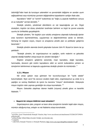 7
üstünlüğü”nden kasıt da kuruluşun yetenekleri ve çevresindeki değişime en azından uyum
sağlayabilmesi veya mümkünse çevresini değiştirebilme kapasitesinin varlığını ifade eder.
Kaynakların “etkili” ve “verimli” kullanılması ise “doğru iş yaparak hedeflenen sonuca
en az maliyetle” varmak demektir. 8
Stratejik yönetim, yönetimsel etkinliklerin en üst basamağında yer alır. Örgüt
stratejileri, örgütün üst düzey yöneticileri tarafından belirlenir ve örgüt ile çevresi arasında
uyumlu bir birliktelikle gerçekleştirilir.
Stratejik yönetim; "bir örgütün uzun soluklu amaçlarına ulaşmada kullanacağı işlevler
arası kararların biçimlendirilmesi, uygulanması ve değerlendirilmesi sanatı ve bilimidir.
Herhangi bir örgütün vizyon, misyon ve amaçlarına yönelik plan ve politikalar geliştirme
becerisidir."
Stratejik yönetim alanında önemli çalışmaları bulunan John M. Bryson’un tanımı ise şu
şekildedir:
“Stratejik yönetim, bir organizasyonun ne yaptığını, varlık nedenini ve gelecekte
ulaşmak istediği hedefleri ortaya koyan bir yönetim tekniğidir.”
Örgütün amaçlarını geliştirme sürecinde; insan kaynakları, doğal kaynaklar,
hammadde, donanım gibi üretim kaynaklarını etkili ve verimli kullanabilme yöntem ve
süreçlerinin belirlenmesi ve başarıyla uygulanması stratejik yönetim ile mümkündür. 9
1.2.1. Misyon
Kâr amacı gütsün veya gütmesin her kurum/kuruluşun bir “varlık sebebi”
bulunmaktadır. Niçin varız? Bu sorunun cevabını teşkil eden, organizasyonun şu anda ne iş
yaptığını ve varoluş felsefesini de içeren bu kavrama “misyon” denilmektedir. Dolayısıyla
misyon örgütün neler yapması gerektiğini de ortaya koymaktadır. 10
Misyon: Gelecekte ulaşılması istenen hedefe (vizyona) yönelik görev ve kararlılık
ifadesidir. 11
 Başarılı bir misyon bildirimi nasıl olmalıdır?
Organizasyonun plan, program ve karar alma süreçlerinin temelini teşkil eden misyon,
mümkün olduğunca kısa, anlaşılır ve net ifadelerle ortaya konulmalıdır.
8
(ÇETİN), Yerel Yönetimlerde Stratejik Yönetim, http://www.nuveforum.net/attachments/53328d1287339054-
sefacetin.pdf
9
(STRATEJİK YÖNETİMLE İLGİLİ TEMEL KAVRAMLAR)
10
(AŞGIN)
11
(AKTAN), Stratejik Yönetim ve Stratejik Planlama, http://www.ceis.org.tr/dergiDocs/makale132.pdf
 