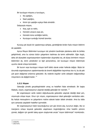 8
Bir kuruluşun misyonu o kuruluşun,
 Ne yaptığını,
 Nasıl yaptığını,
 Kimin için yaptığını açıkça ifade etmelidir.
Dolayısıyla misyon,
 Kısa, açık ve nettir,
 Hizmetin amacını esas alır,
 Hizmetin kime verildiğini belirtir,
 Kuruluşun sunduğu hizmeti tanımlar.
Kuruluş çok büyük bir yapılanmaya sahipse, gerektiğinde birden fazla misyon bildirimi
de yapılabilir.
Ayrıca Misyon Bildirimleri kuruluşun üst yönetimi tarafından planlama ekibi ile birlikte
geliştirilmeli, ama bu sürece bütün çalışanların katılması da temin edilmelidir. Eğer örgüt,
daha alt düzeydeki organizasyonların toplamından oluşmakta ise, alt düzey birimlerin misyon
bildirimleri de, birim yöneticileri ve ilgili personelince, üst kuruluşun misyon bildirimiyle
uyumlu olarak ortaya konmalıdır.
Bir kurum veya kuruluşun misyon tarifi köklü olarak ender hallerde değişir. Böyle bir
durumda organizasyonun yapılanmasında da önemli değişiklikler kaçınılmaz olur ki, bu da pek
çok şeyin değişmesi anlamına gelecektir. Bu nedenle örgütler varlık sebepleri değişmedikçe
misyonlarını da değiştirmezler. 12
1.2.2. Vizyon
Geleceğe yönelik gerçekleştirilebilir amaç ve hedefleri ifade etmektedir. Bir başka
ifadeyle, vizyon, organizasyonun ulaşmak istediği geleceğin bir resmidir. 13
Bir organizasyon varlık nedeni doğrultusunda gelecekte ulaşmak istediği ideal yeri,
vizyonuyla ortaya koyar. Onun için vizyon, organizasyonun ideal geleceğini sembolize eder.
Bu haliyle mensuplarını ve çalışanlarını motive edecek kadar iddialı olmalıdır. Ama bu iddia
aynı zamanda ulaşılabilir hedefleri içermelidir.
Bir organizasyonun halen bulunduğumuz yeri göz önüne alıp, kurumun değer, ilke ve
inançlarını ortaya koyarak gelecekte ulaşılmasını öngördüğümüz nihai hedefin yönünü
çizmek, değişim için gerekli bakış açısını oluşturmak ancak “vizyon bildirimiyle” mümkündür.
12
(AŞGIN)
13
(AKTAN)
 