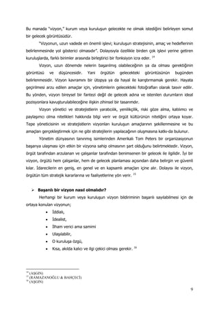 9
Bu manada “vizyon,” kurum veya kuruluşun gelecekte ne olmak istediğini belirleyen somut
bir gelecek görüntüsüdür.
“Vizyonun, uzun vadede en önemli işlevi; kuruluşun stratejisinin, amaç ve hedeflerinin
belirlenmesinde yol gösterici olmasıdır”. Dolayısıyla özellikle birden çok işlevi yerine getiren
kuruluşlarda, farklı birimler arasında birleştirici bir fonksiyon icra eder. 14
Vizyon, uzun dönemde nelerin başarılmış olabileceğinin ya da olması gerektiğinin
görüntüsü ve düşüncesidir. Yani örgütün gelecekteki görüntüsünün bugünden
belirlenmesidir. Vizyon kavramını bir ütopya ya da hayal ile karıştırmamak gerekir. Hayata
geçirilmesi arzu edilen amaçlar için, yönetimlerin gelecekteki fotoğrafları olarak tasvir edilir.
Bu yönden, vizyon bireysel bir fantezi değil de gelecek adına ve istenilen durumların ideal
pozisyonlara kavuşturulabileceğine ilişkin zihinsel bir tasarımdır.
Vizyon yönetici ve stratejistlerin yaratıcılık, yenilikçilik, riski göze alma, katılımcı ve
paylaşımcı olma nitelikleri hakkında bilgi verir ve örgüt kültürünün niteliğini ortaya koyar.
Tepe yöneticisinin ve stratejistlerin vizyonları kuruluşun amaçlarının şekillenmesine ve bu
amaçları gerçekleştirmek için ne gibi stratejilerin yapılacağının oluşmasına katkı-da bulunur.
Yönetim dünyasının tanınmış isimlerinden Amerikalı Tom Peters bir organizasyonun
başarıya ulaşması için etkin bir vizyona sahip olmasının şart olduğunu belirtmektedir. Vizyon,
örgüt tarafından arzulanan ve çalışanlar tarafından benimsenen bir gelecek ile ilgilidir. İyi bir
vizyon, örgütü hem çalışanlar, hem de gelecek planlaması açısından daha belirgin ve güvenli
kılar. İdarecilerin en geniş, en genel ve en kapsamlı amaçları içine alır. Dolayısı ile vizyon,
örgütün tüm stratejik kararlarına ve faaliyetlerine yön verir. 15
 Başarılı bir vizyon nasıl olmalıdır?
Herhangi bir kurum veya kuruluşun vizyon bildiriminin başarılı sayılabilmesi için de
ortaya konulan vizyonun;
 İddialı,
 İdealist,
 İlham verici ama samimi
 Ulaşılabilir,
 O kuruluşa özgü,
 Kısa, akılda kalıcı ve ilgi çekici olması gerekir. 16
14
(AŞGIN)
15
(RAMAZANOĞLU & BAHÇECİ)
16
(AŞGIN)
 