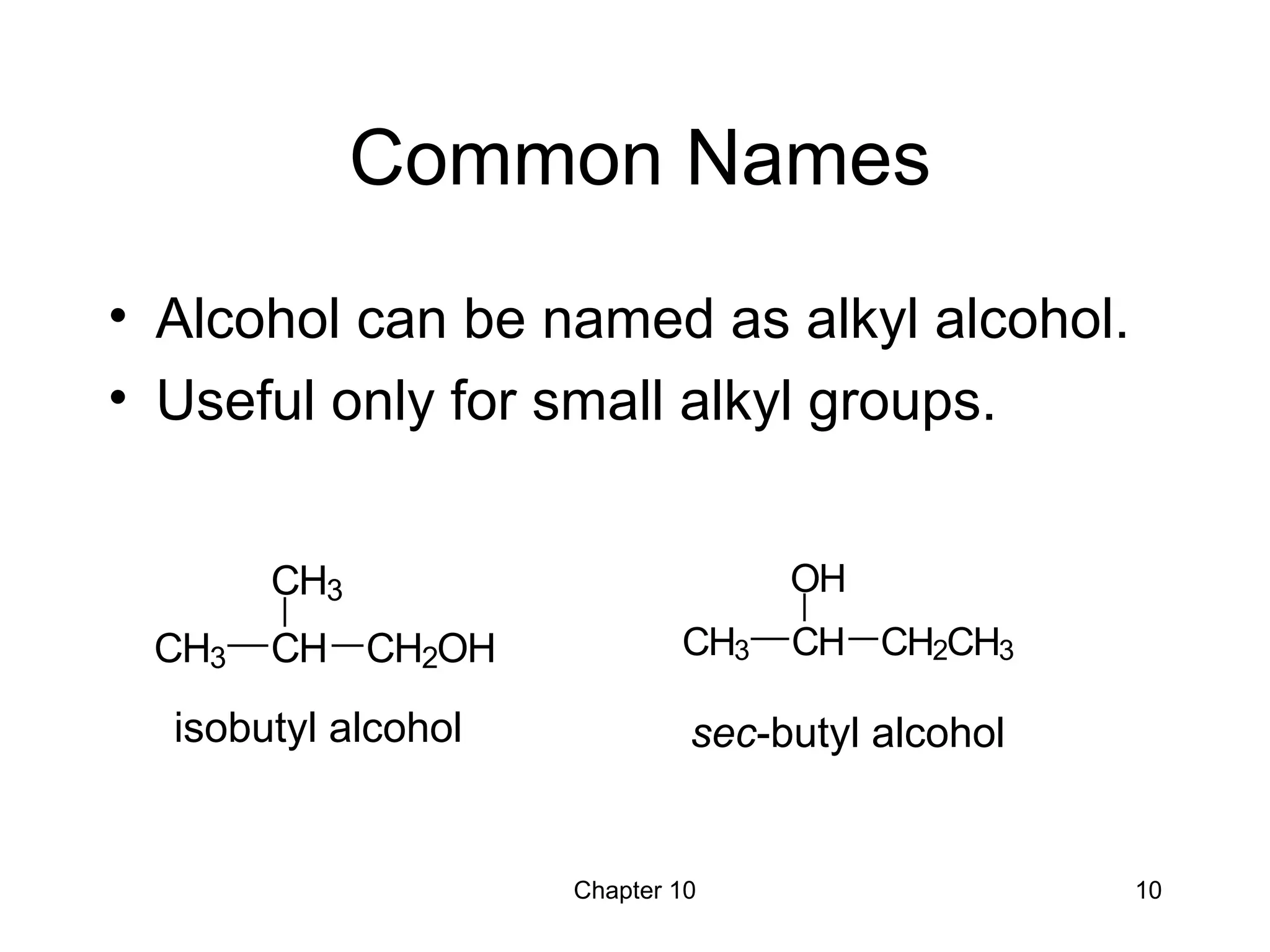 Chapter 10 10
Common Names
• Alcohol can be named as alkyl alcohol.
• Useful only for small alkyl groups.
isobutyl alcohol sec-butyl alcohol
CH3 CH
CH3
CH2OH CH3 CH
OH
CH2CH3
 
