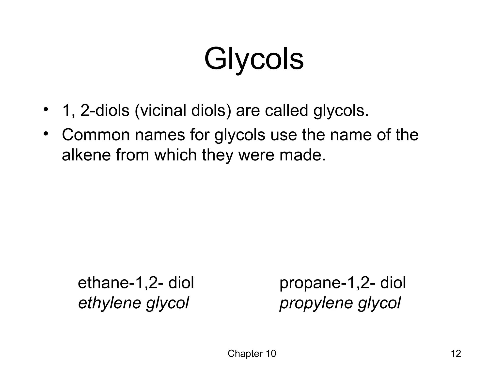 Chapter 10 12
Glycols
• 1, 2-diols (vicinal diols) are called glycols.
• Common names for glycols use the name of the
alkene from which they were made.
ethane-1,2- diol
ethylene glycol
propane-1,2- diol
propylene glycol
 