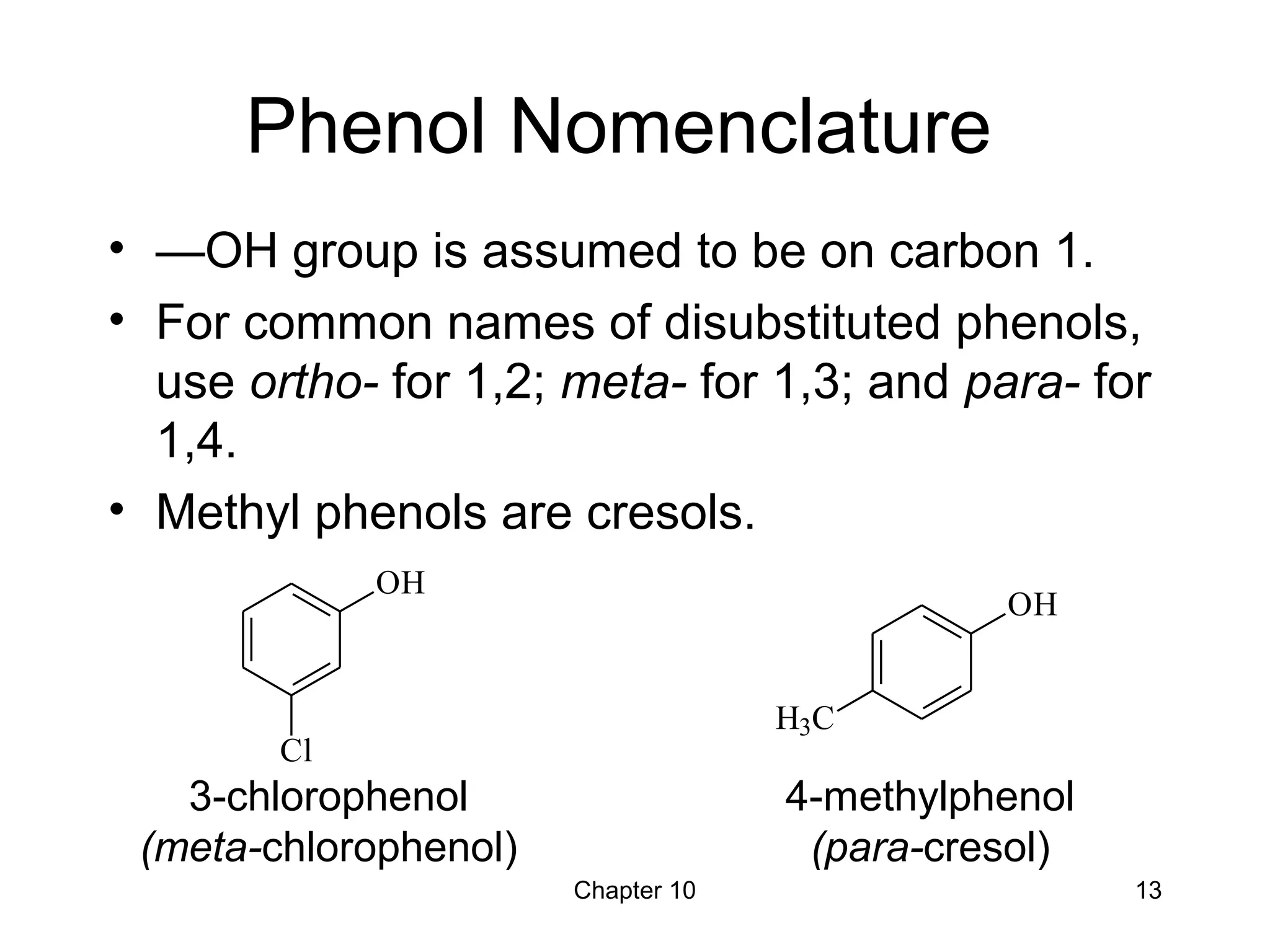 Chapter 10 13
Phenol Nomenclature
• —OH group is assumed to be on carbon 1.
• For common names of disubstituted phenols,
use ortho- for 1,2; meta- for 1,3; and para- for
1,4.
• Methyl phenols are cresols.
3-chlorophenol
(meta-chlorophenol)
4-methylphenol
(para-cresol)
OH
Cl
OH
H3C
 