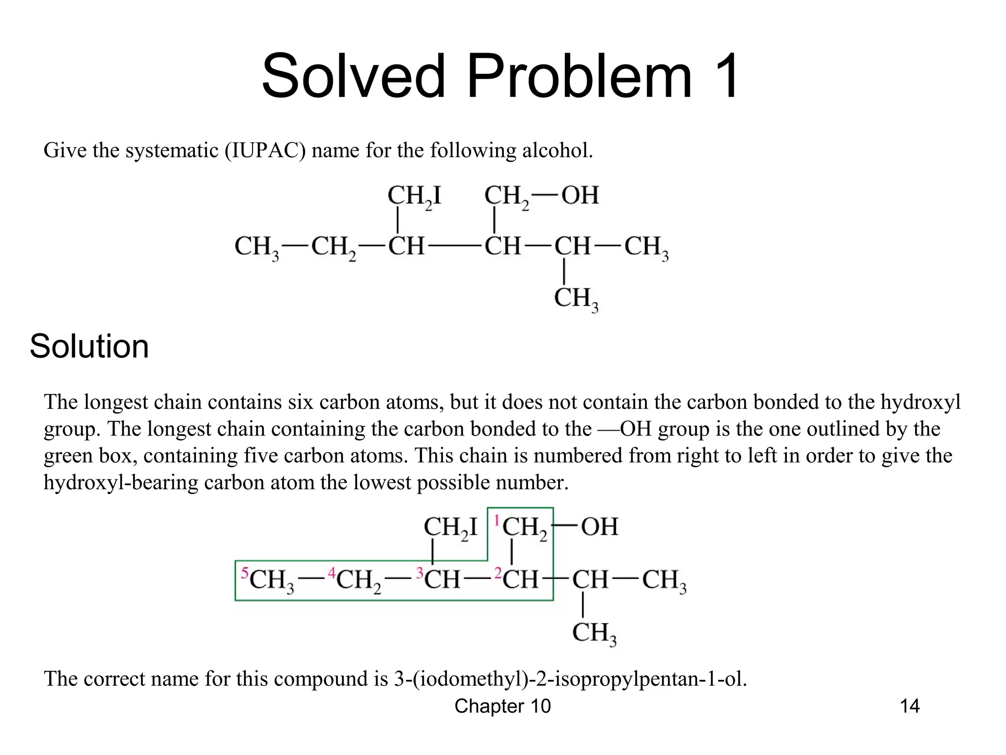 Chapter 10 14
Give the systematic (IUPAC) name for the following alcohol.
The longest chain contains six carbon atoms, but it does not contain the carbon bonded to the hydroxyl
group. The longest chain containing the carbon bonded to the —OH group is the one outlined by the
green box, containing five carbon atoms. This chain is numbered from right to left in order to give the
hydroxyl-bearing carbon atom the lowest possible number.
The correct name for this compound is 3-(iodomethyl)-2-isopropylpentan-1-ol.
Solved Problem 1
Solution
 