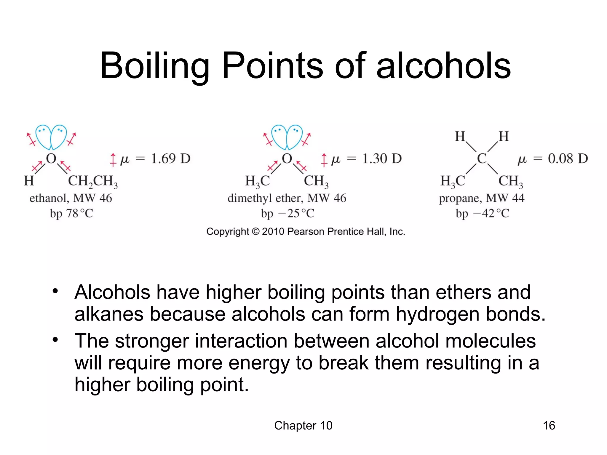 Chapter 10 16
Boiling Points of alcohols
• Alcohols have higher boiling points than ethers and
alkanes because alcohols can form hydrogen bonds.
• The stronger interaction between alcohol molecules
will require more energy to break them resulting in a
higher boiling point.
 