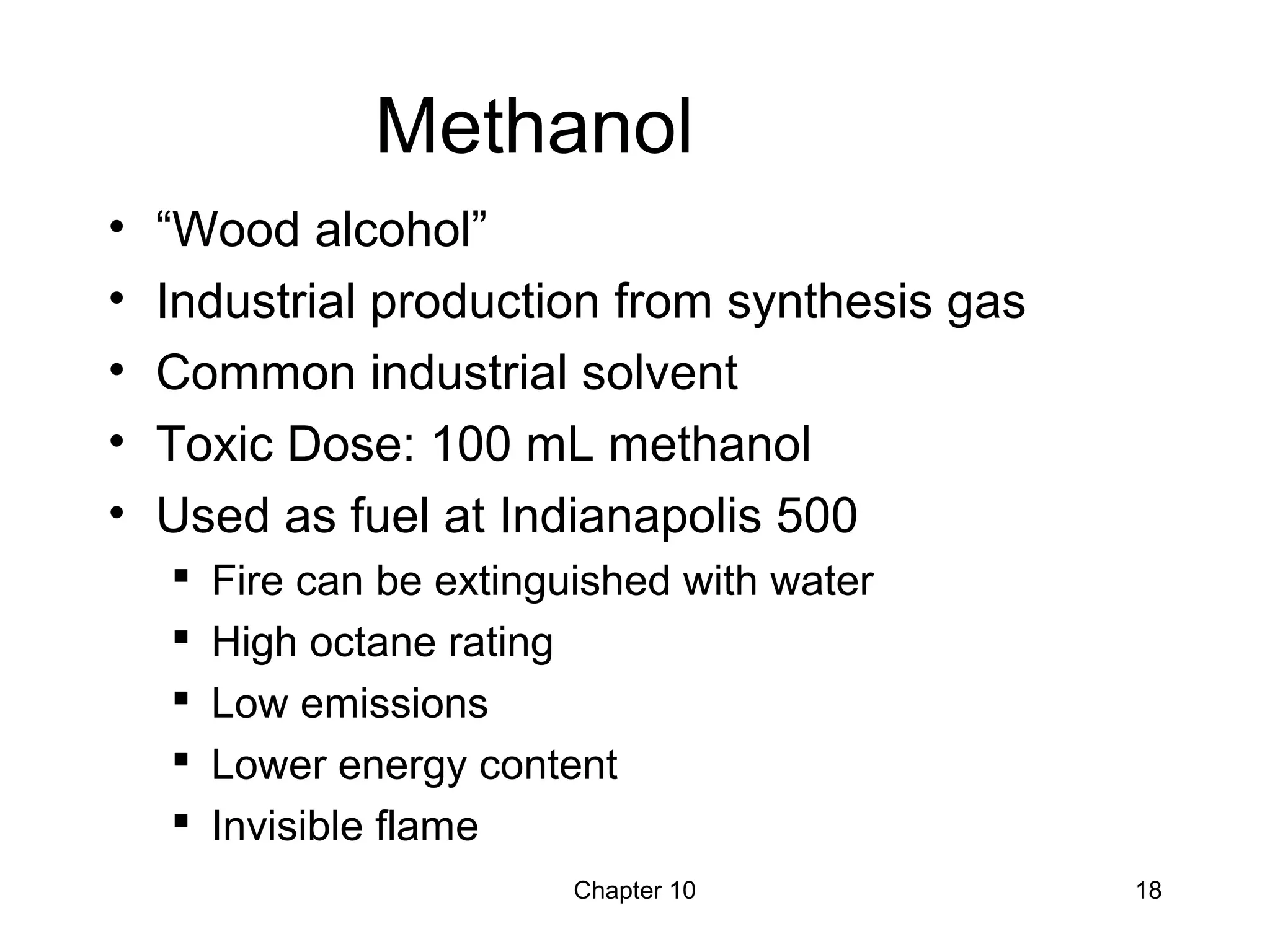 Chapter 10 18
Methanol
• “Wood alcohol”
• Industrial production from synthesis gas
• Common industrial solvent
• Toxic Dose: 100 mL methanol
• Used as fuel at Indianapolis 500
 Fire can be extinguished with water
 High octane rating
 Low emissions
 Lower energy content
 Invisible flame
 