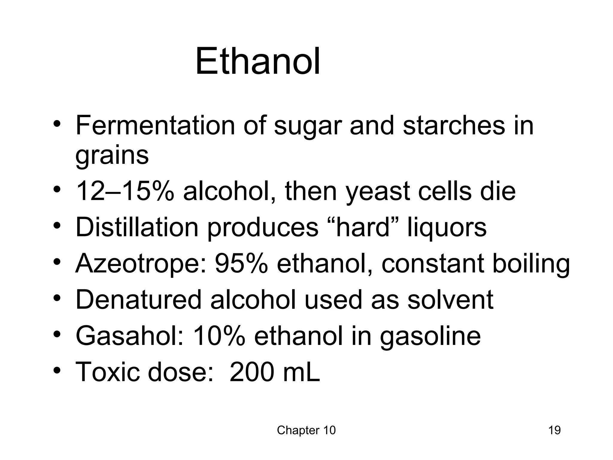 Chapter 10 19
Ethanol
• Fermentation of sugar and starches in
grains
• 12–15% alcohol, then yeast cells die
• Distillation produces “hard” liquors
• Azeotrope: 95% ethanol, constant boiling
• Denatured alcohol used as solvent
• Gasahol: 10% ethanol in gasoline
• Toxic dose: 200 mL
 