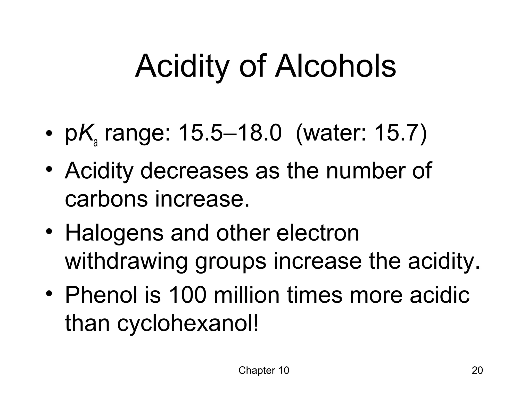 Chapter 10 20
Acidity of Alcohols
• pKa range: 15.5–18.0 (water: 15.7)
• Acidity decreases as the number of
carbons increase.
• Halogens and other electron
withdrawing groups increase the acidity.
• Phenol is 100 million times more acidic
than cyclohexanol!
 