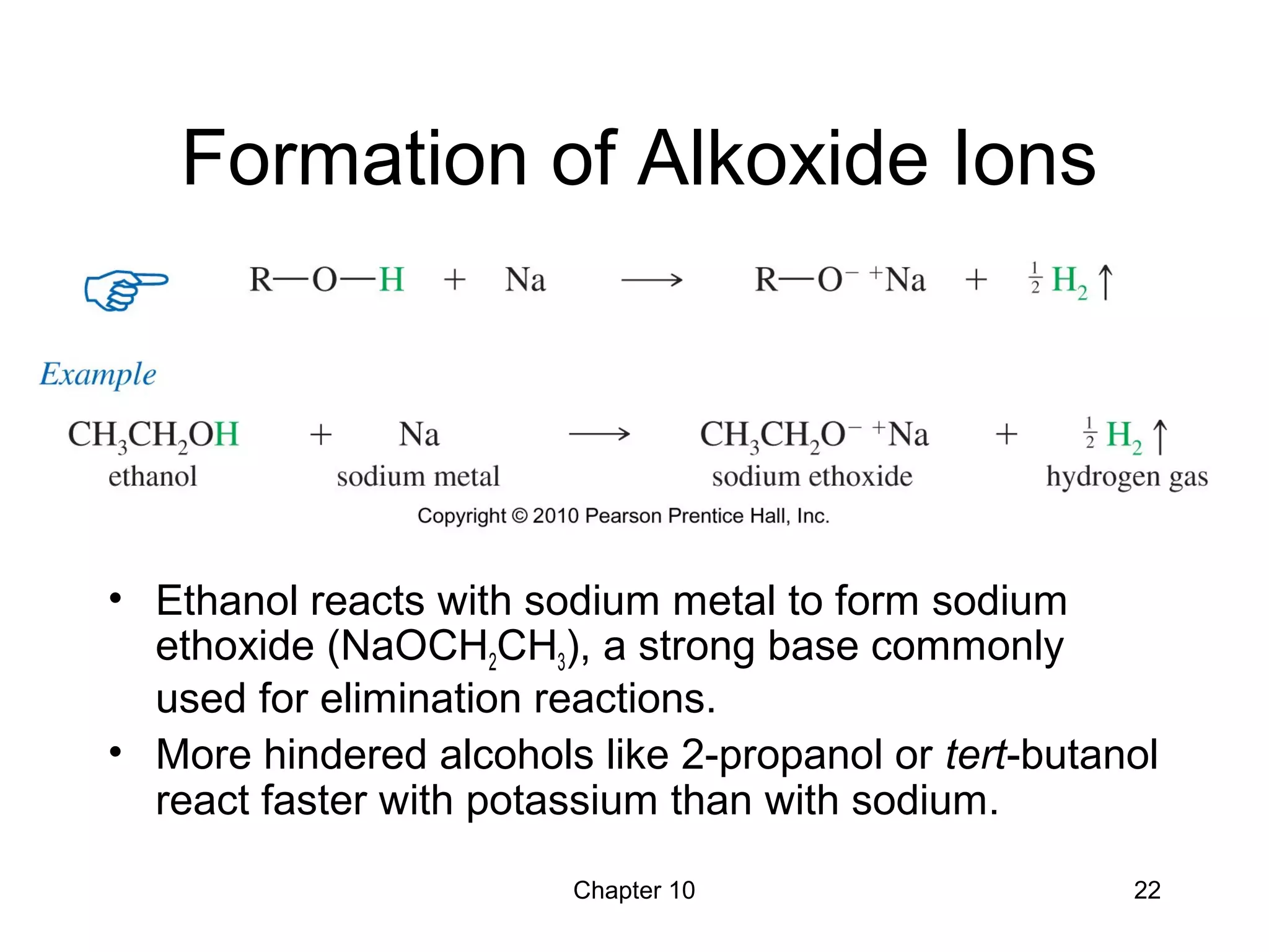 Chapter 10 22
Formation of Alkoxide Ions
• Ethanol reacts with sodium metal to form sodium
ethoxide (NaOCH2CH3), a strong base commonly
used for elimination reactions.
• More hindered alcohols like 2-propanol or tert-butanol
react faster with potassium than with sodium.
 
