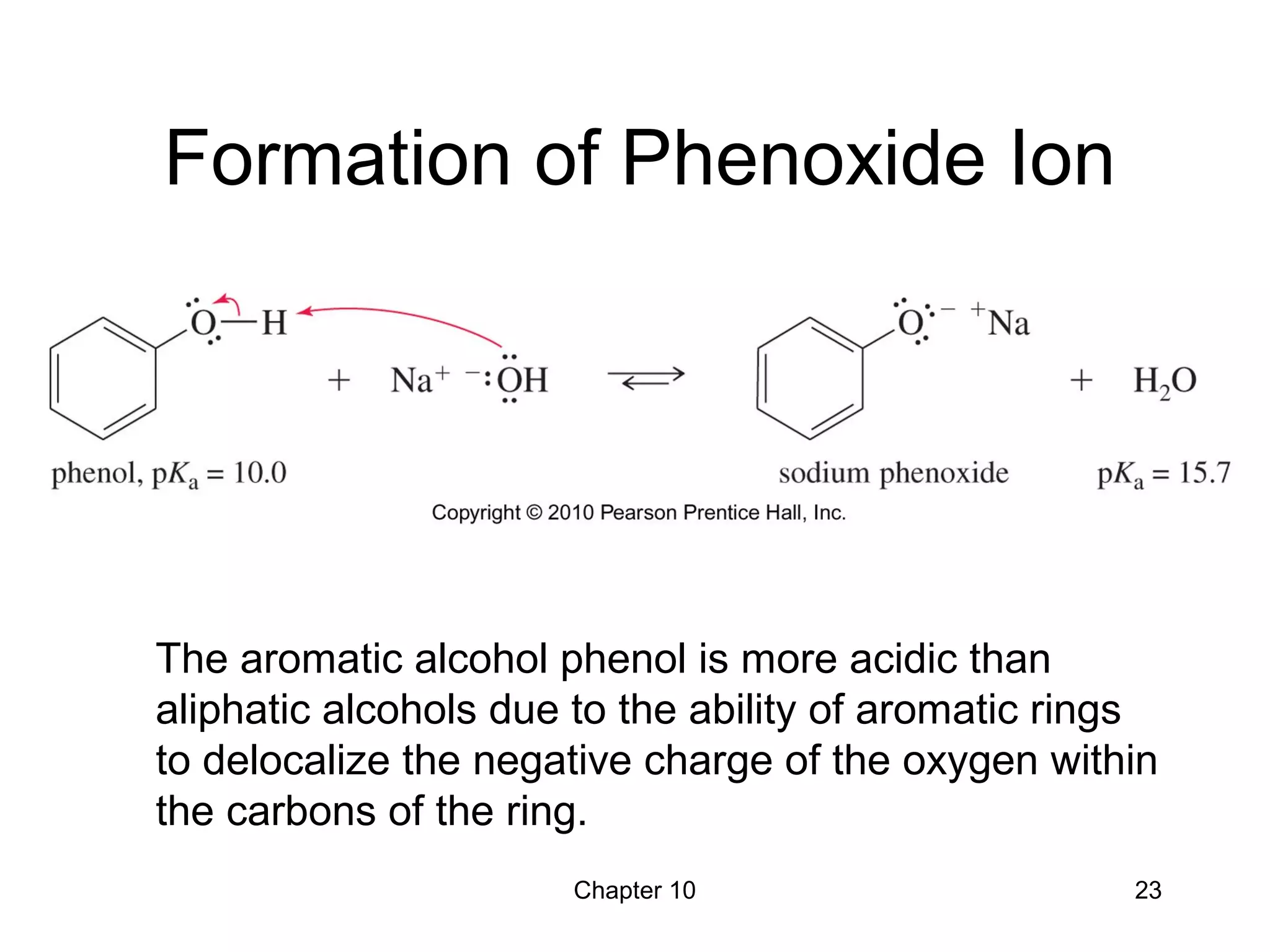 Chapter 10 23
Formation of Phenoxide Ion
The aromatic alcohol phenol is more acidic than
aliphatic alcohols due to the ability of aromatic rings
to delocalize the negative charge of the oxygen within
the carbons of the ring.
 