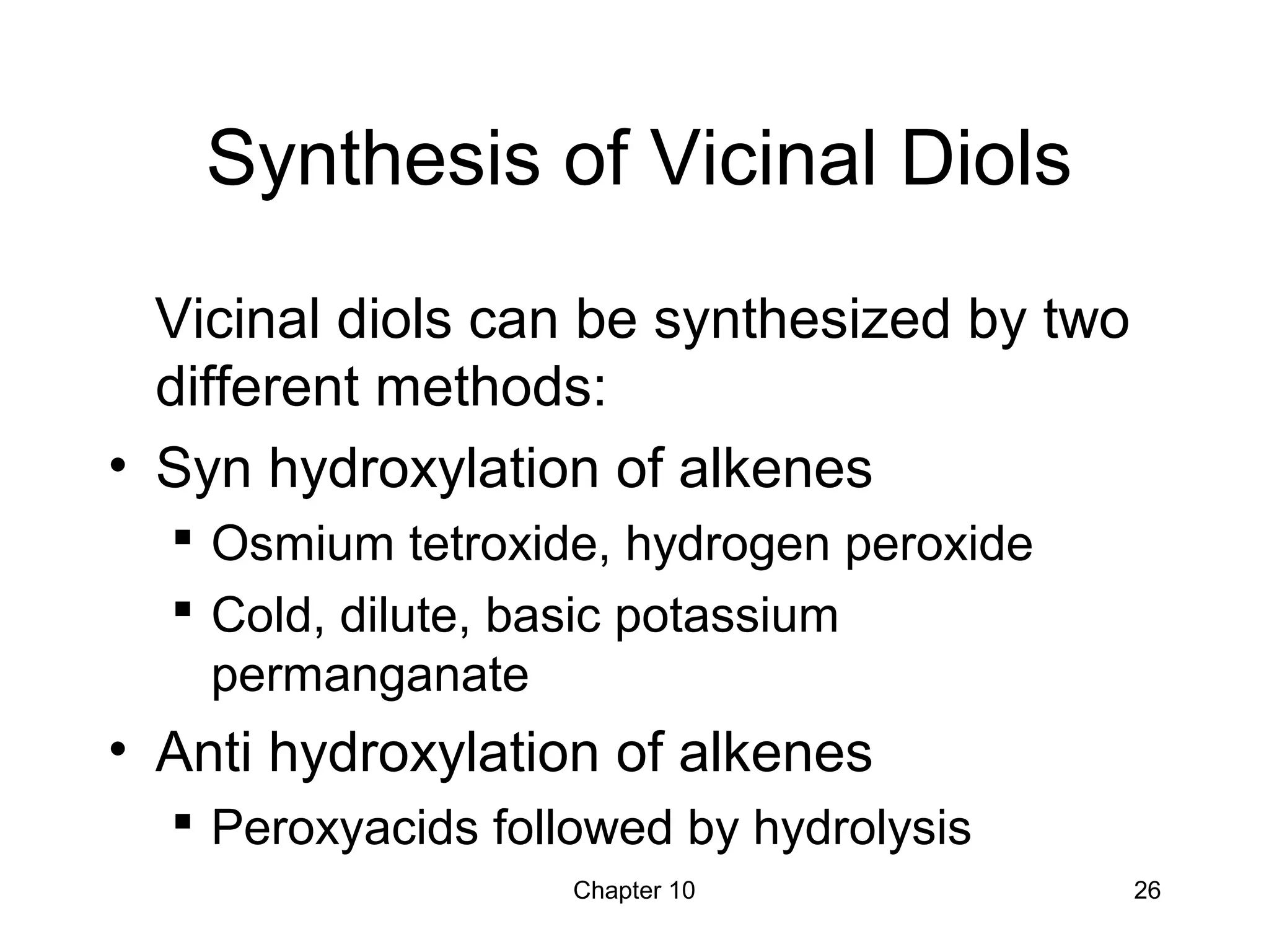 Chapter 10 26
Synthesis of Vicinal Diols
Vicinal diols can be synthesized by two
different methods:
• Syn hydroxylation of alkenes
 Osmium tetroxide, hydrogen peroxide
 Cold, dilute, basic potassium
permanganate
• Anti hydroxylation of alkenes
 Peroxyacids followed by hydrolysis
 