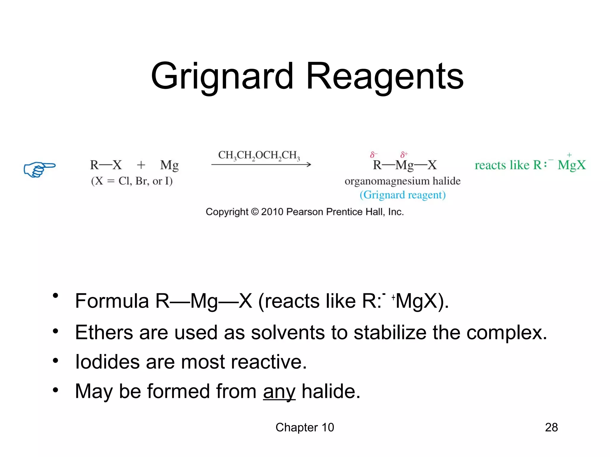 Chapter 10 28
Grignard Reagents
• Formula R—Mg—X (reacts like R:- +
MgX).
• Ethers are used as solvents to stabilize the complex.
• Iodides are most reactive.
• May be formed from any halide.
 