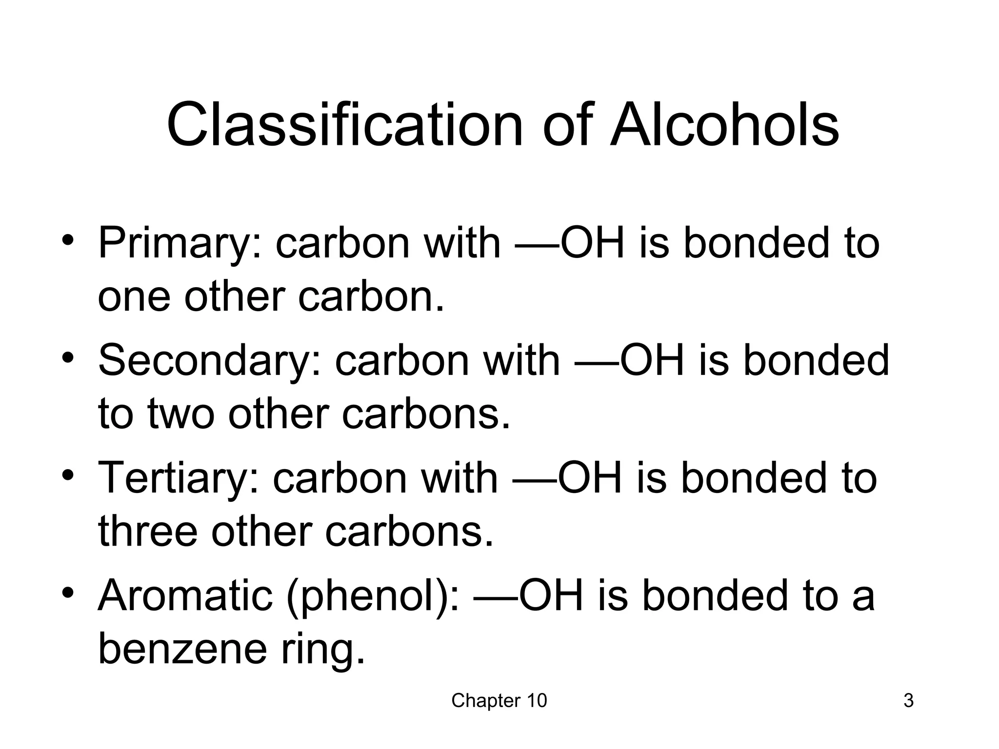 Chapter 10 3
Classification of Alcohols
• Primary: carbon with —OH is bonded to
one other carbon.
• Secondary: carbon with —OH is bonded
to two other carbons.
• Tertiary: carbon with —OH is bonded to
three other carbons.
• Aromatic (phenol): —OH is bonded to a
benzene ring.
 