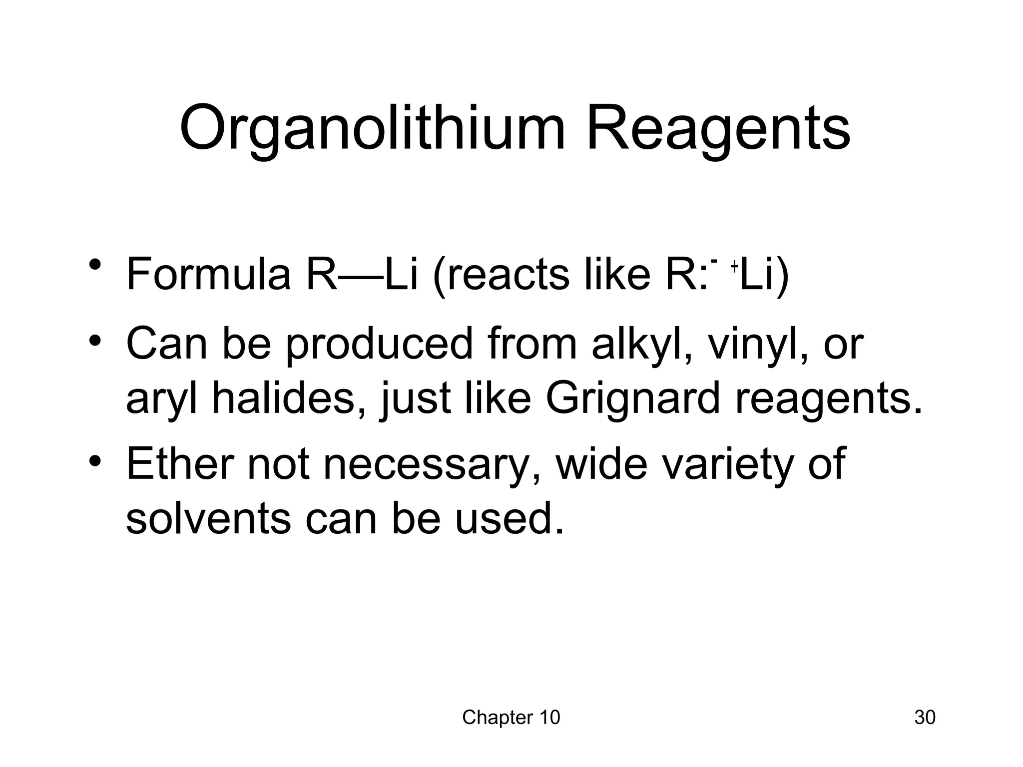 Chapter 10 30
Organolithium Reagents
• Formula R—Li (reacts like R:- +
Li)
• Can be produced from alkyl, vinyl, or
aryl halides, just like Grignard reagents.
• Ether not necessary, wide variety of
solvents can be used.
 