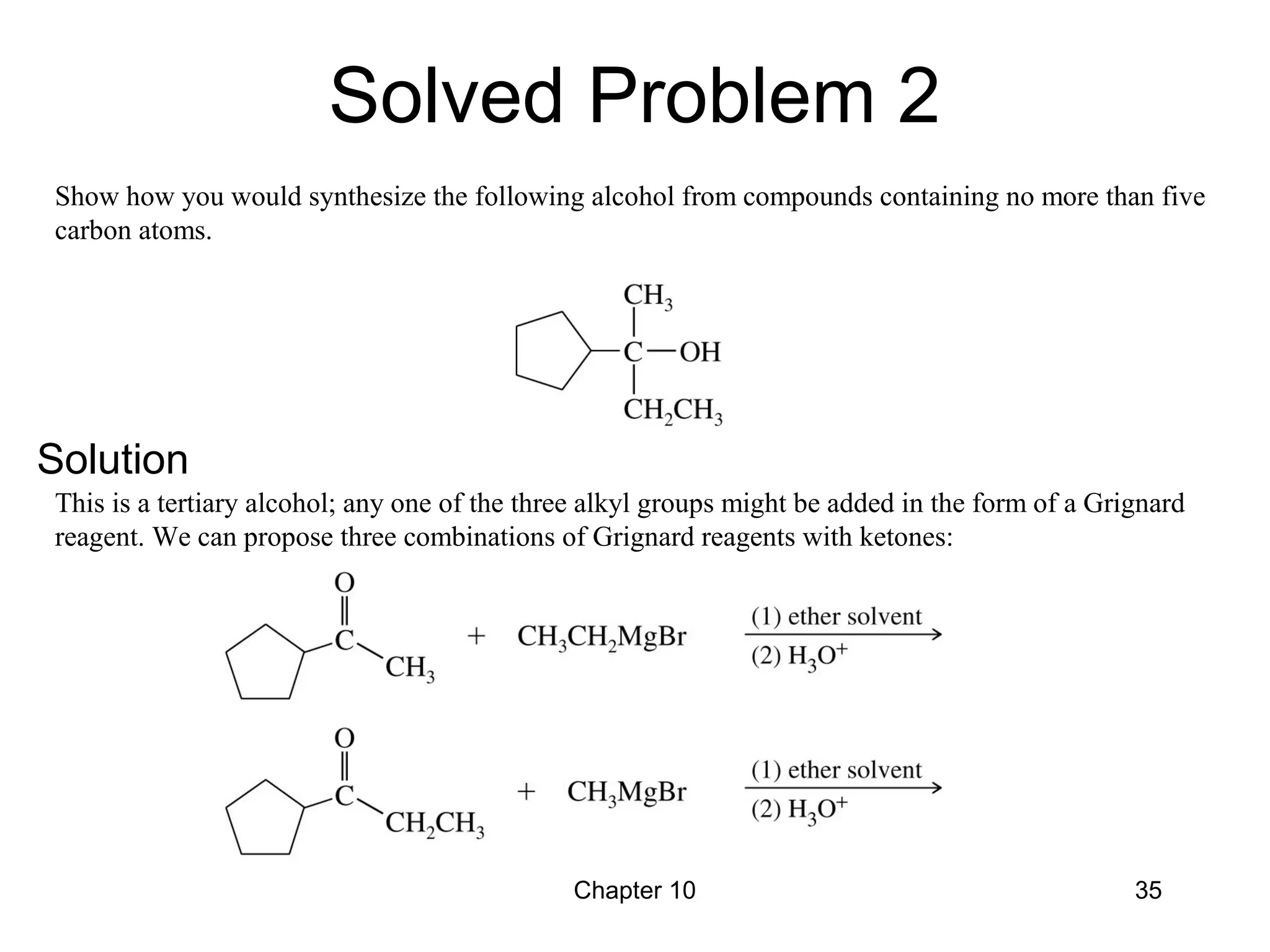 Chapter 10 35
Show how you would synthesize the following alcohol from compounds containing no more than five
carbon atoms.
This is a tertiary alcohol; any one of the three alkyl groups might be added in the form of a Grignard
reagent. We can propose three combinations of Grignard reagents with ketones:
Solved Problem 2
Solution
 