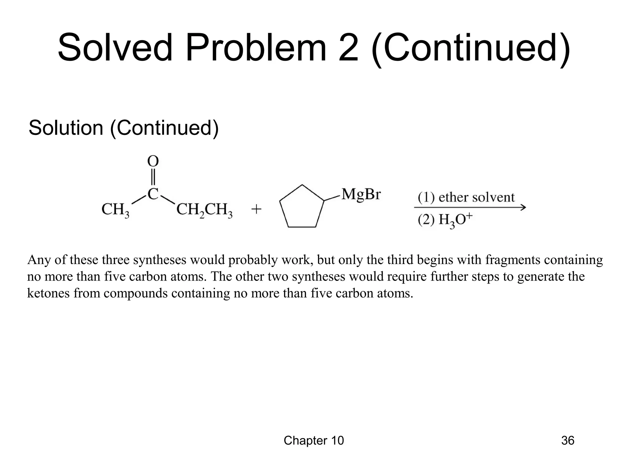 Chapter 10 36
Any of these three syntheses would probably work, but only the third begins with fragments containing
no more than five carbon atoms. The other two syntheses would require further steps to generate the
ketones from compounds containing no more than five carbon atoms.
Solved Problem 2 (Continued)
Solution (Continued)
 