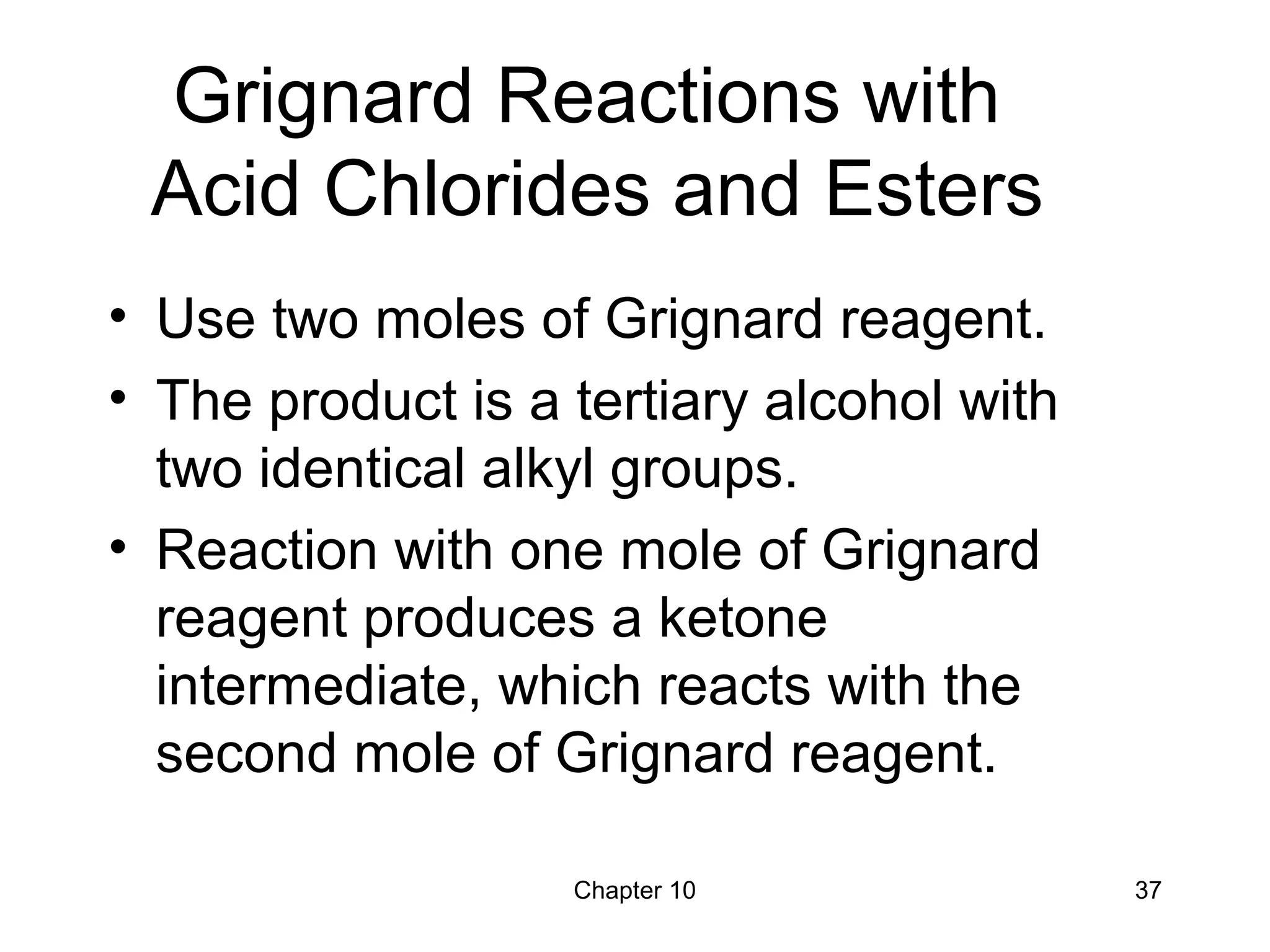 Chapter 10 37
Grignard Reactions with
Acid Chlorides and Esters
• Use two moles of Grignard reagent.
• The product is a tertiary alcohol with
two identical alkyl groups.
• Reaction with one mole of Grignard
reagent produces a ketone
intermediate, which reacts with the
second mole of Grignard reagent.
 