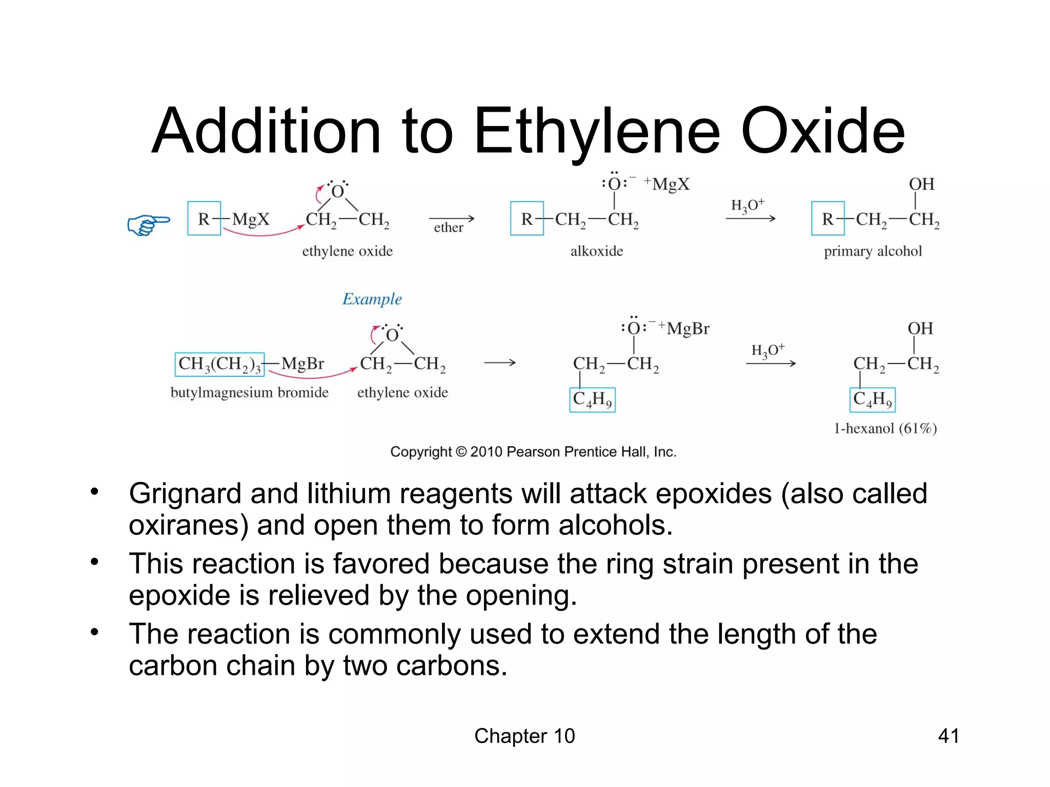 Chapter 10 41
Addition to Ethylene Oxide
• Grignard and lithium reagents will attack epoxides (also called
oxiranes) and open them to form alcohols.
• This reaction is favored because the ring strain present in the
epoxide is relieved by the opening.
• The reaction is commonly used to extend the length of the
carbon chain by two carbons.
 