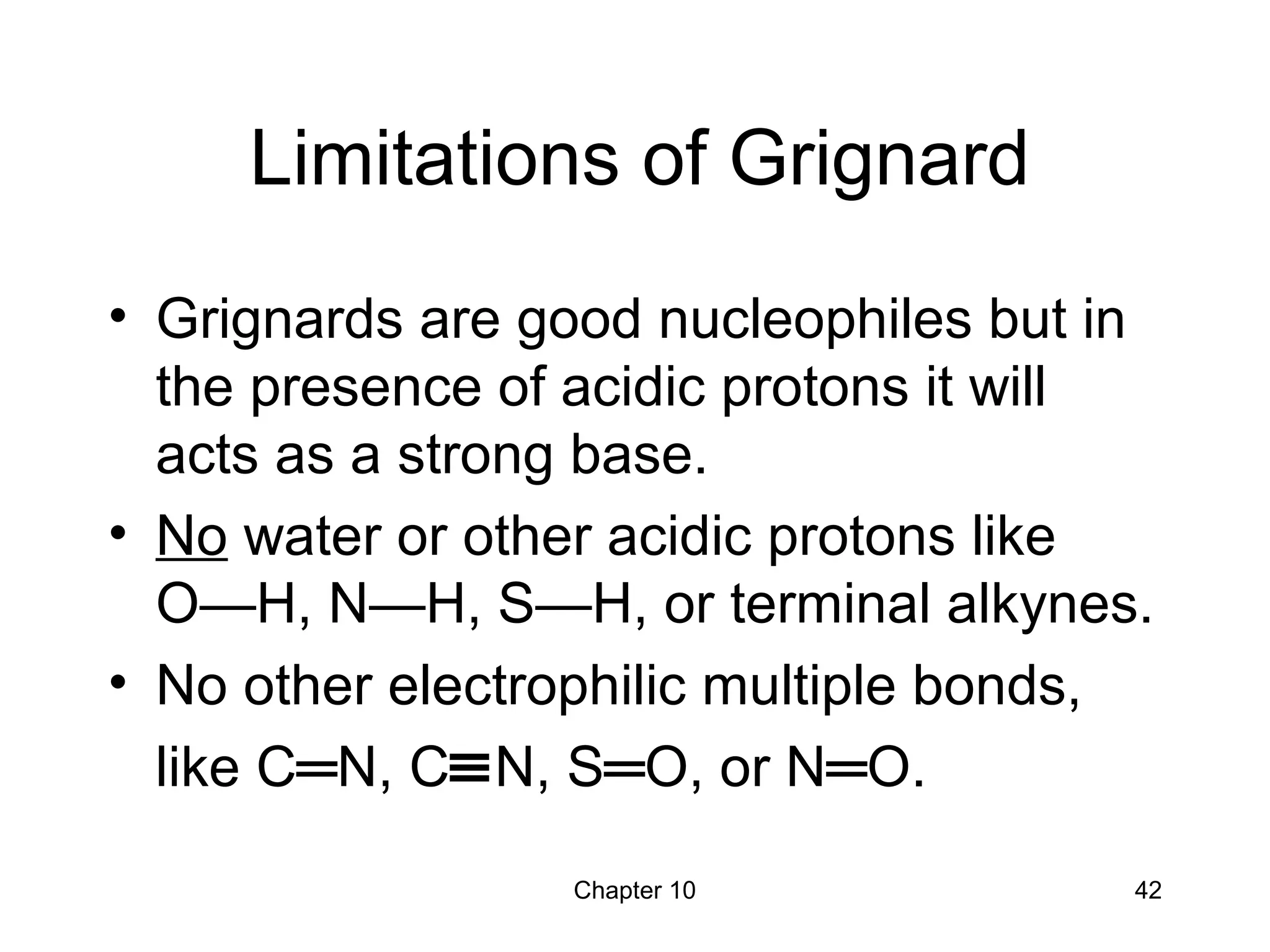 Chapter 10 42
Limitations of Grignard
• Grignards are good nucleophiles but in
the presence of acidic protons it will
acts as a strong base.
• No water or other acidic protons like
O—H, N—H, S—H, or terminal alkynes.
• No other electrophilic multiple bonds,
like C═N, C≡N, S═O, or N═O.
 