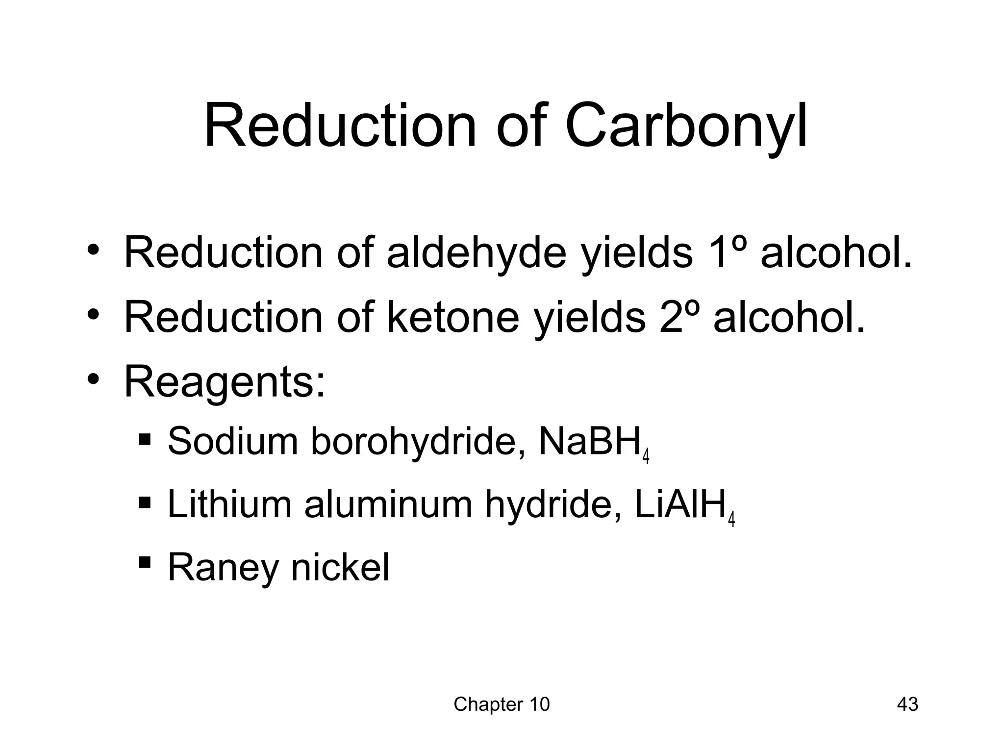 Chapter 10 43
Reduction of Carbonyl
• Reduction of aldehyde yields 1º alcohol.
• Reduction of ketone yields 2º alcohol.
• Reagents:
 Sodium borohydride, NaBH4
 Lithium aluminum hydride, LiAlH4
 Raney nickel
 