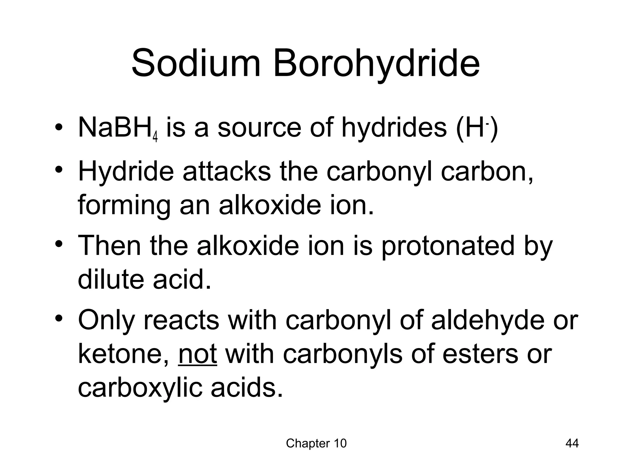 Chapter 10 44
Sodium Borohydride
• NaBH4 is a source of hydrides (H-
)
• Hydride attacks the carbonyl carbon,
forming an alkoxide ion.
• Then the alkoxide ion is protonated by
dilute acid.
• Only reacts with carbonyl of aldehyde or
ketone, not with carbonyls of esters or
carboxylic acids.
 