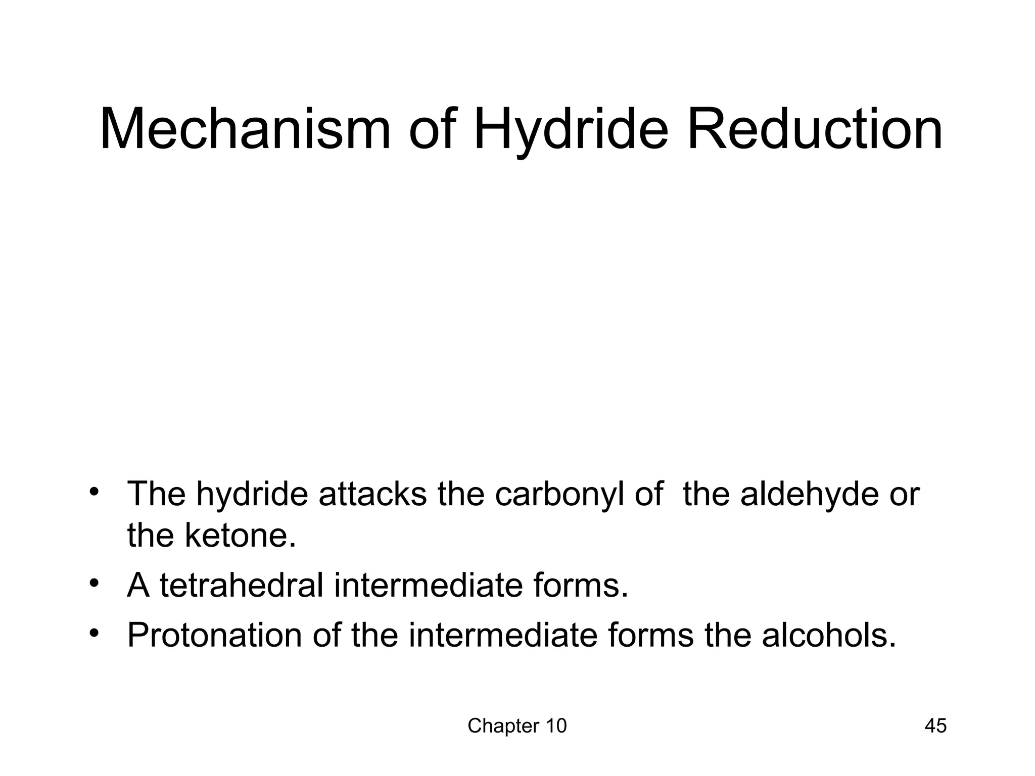 Chapter 10 45
Mechanism of Hydride Reduction
• The hydride attacks the carbonyl of the aldehyde or
the ketone.
• A tetrahedral intermediate forms.
• Protonation of the intermediate forms the alcohols.
 