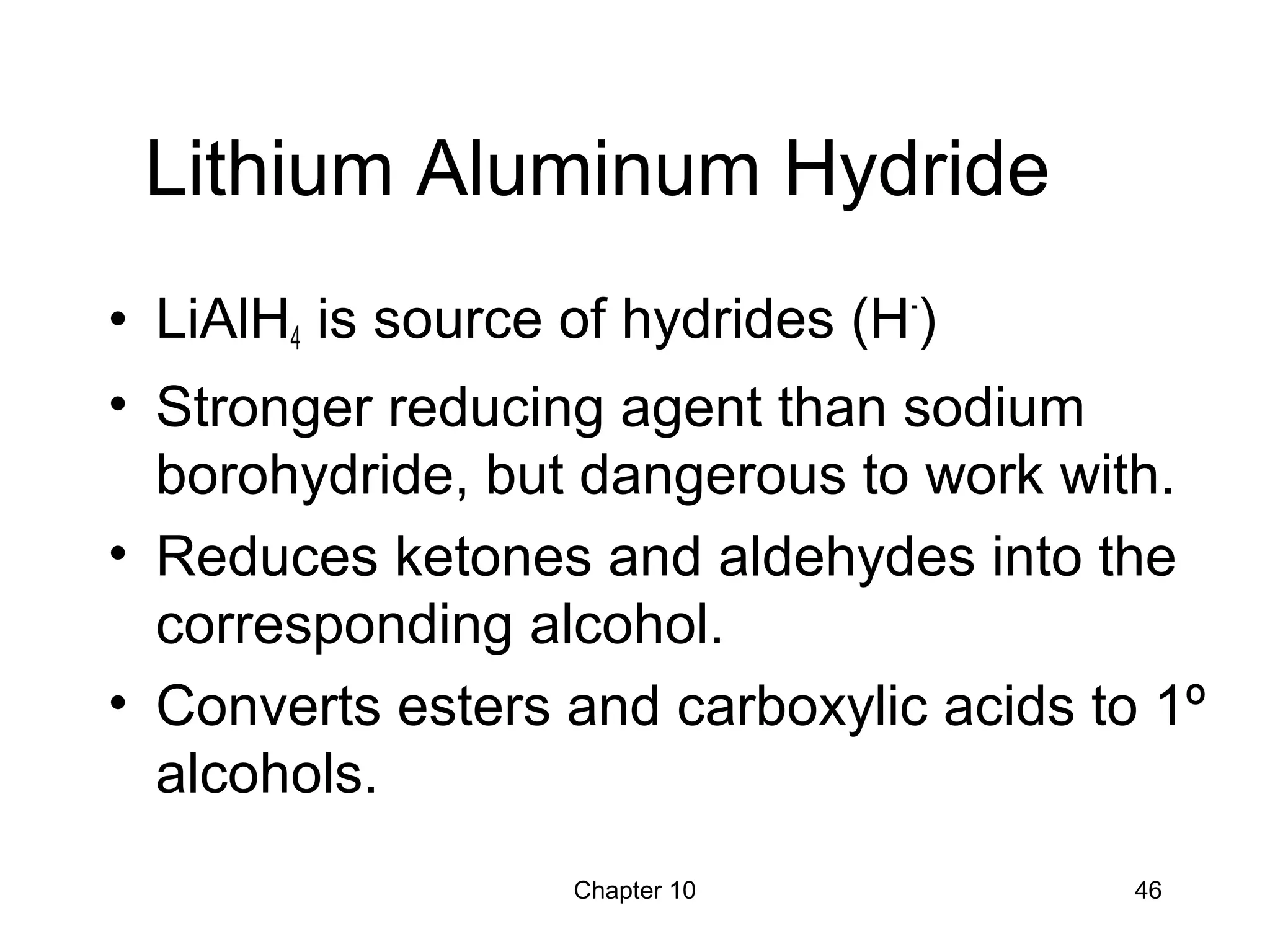 Chapter 10 46
Lithium Aluminum Hydride
• LiAlH4 is source of hydrides (H-
)
• Stronger reducing agent than sodium
borohydride, but dangerous to work with.
• Reduces ketones and aldehydes into the
corresponding alcohol.
• Converts esters and carboxylic acids to 1º
alcohols.
 