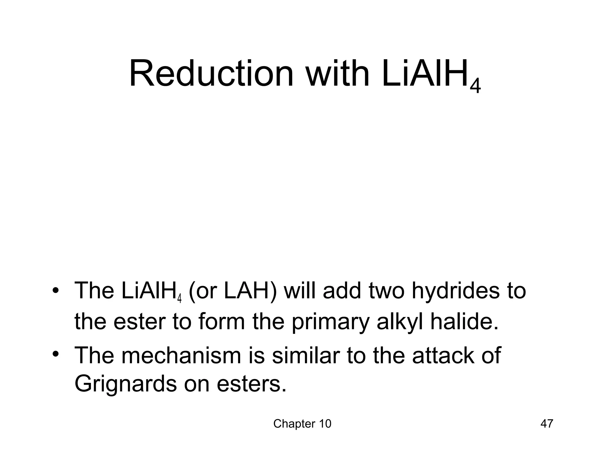 Chapter 10 47
Reduction with LiAlH4
• The LiAlH4 (or LAH) will add two hydrides to
the ester to form the primary alkyl halide.
• The mechanism is similar to the attack of
Grignards on esters.
 