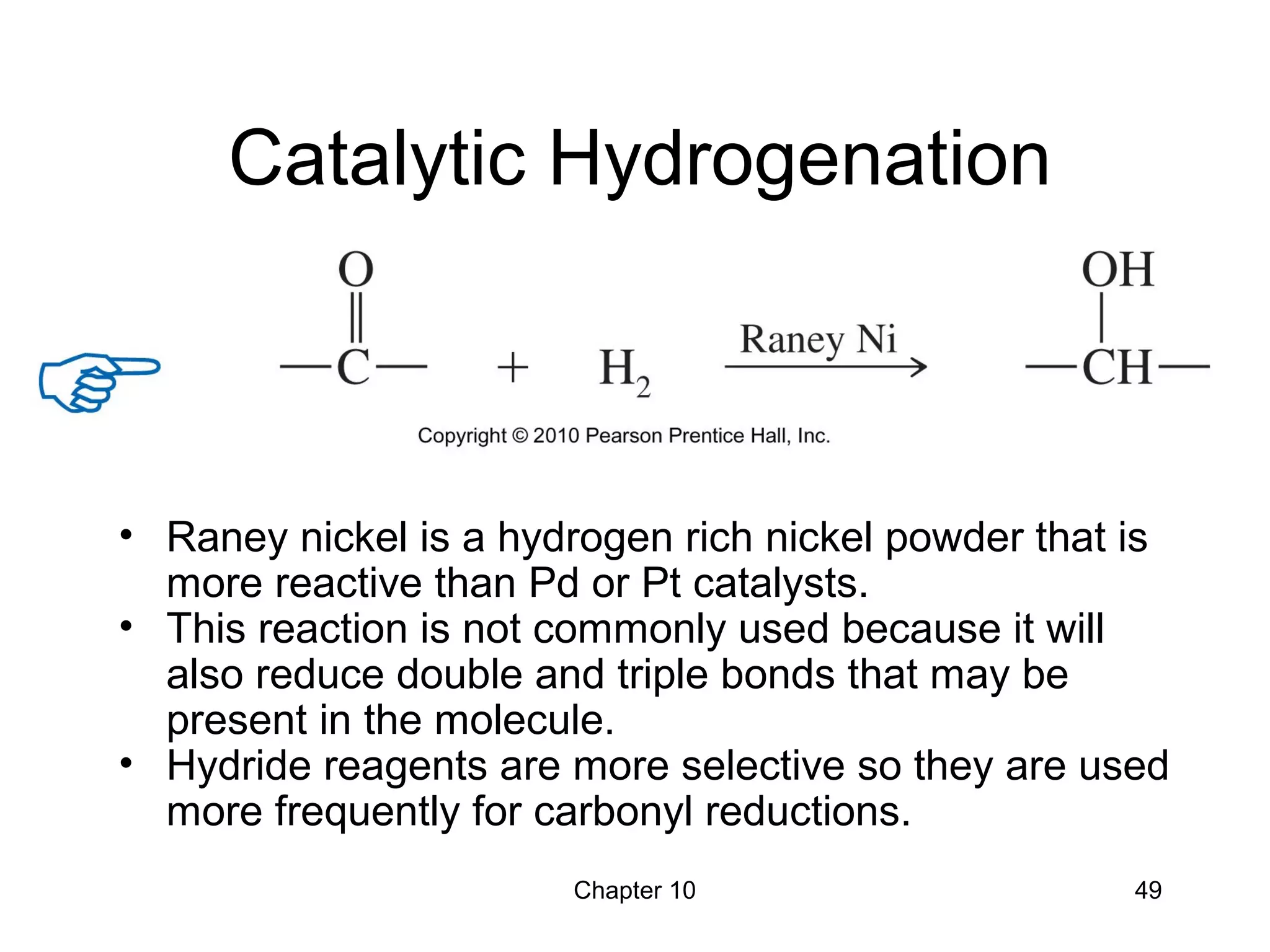 Chapter 10 49
Catalytic Hydrogenation
• Raney nickel is a hydrogen rich nickel powder that is
more reactive than Pd or Pt catalysts.
• This reaction is not commonly used because it will
also reduce double and triple bonds that may be
present in the molecule.
• Hydride reagents are more selective so they are used
more frequently for carbonyl reductions.
 